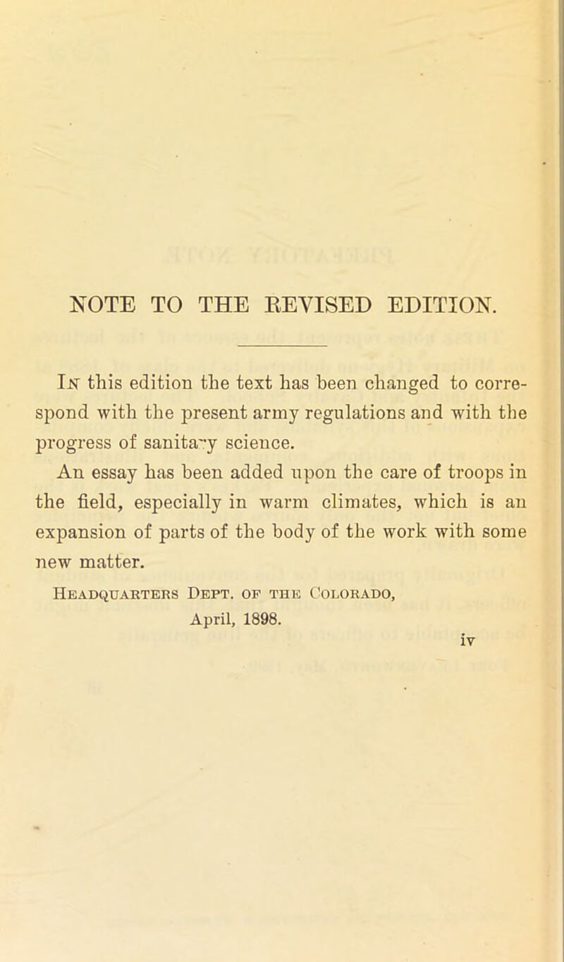 NOTE TO THE REVISED EDITION. Ijst this edition the text has been changed to corre- spond with the present army regulations and with the progress of sanita'-y science. An essay has been added upon the care of troops in the field, especially in warm climates, which is an expansion of parts of the body of the work with some new matter. Headquarters Dept, of the Colorado, April, 1898.