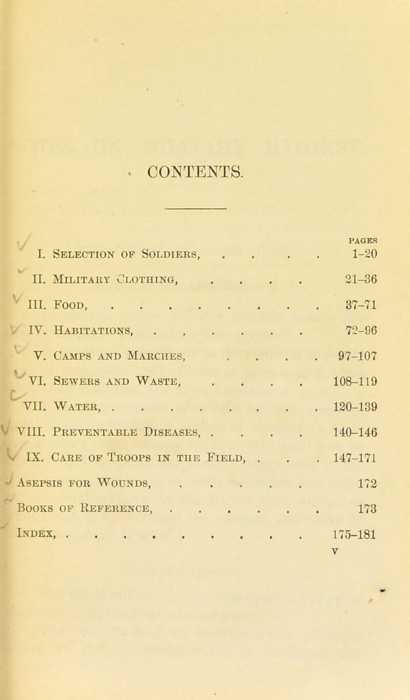 CONTENTS. PAGES I. Selection of Soldiers, . . 1-20 V II. Military Clothing, 21-36 III. Food 37-71 ' IV. Habitations, 72-96 V. Camps and Marches, . 97-107 VI. Sewers and Waste, 108-119 L- VII. Water, . 120-139 V VIII. Preventable Diseases, . 140-146 C IX. Care of Troops in the Field, . . 147-171 -> Asepsis for Woonds, .... 172 rV Books of Reference, .... 173 Index,