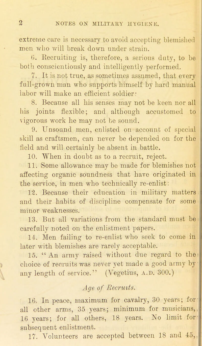 extreme care is necessary to avoid accepting blemished men who will break down under strain. 6. Recruiting is, therefore, a serious duty, to be both conscientiously and intelligently performed. 7. It is not true, as sometimes assumed, that every full-grown man who supports himself by hard manual labor will make an efficient soldier: 8. Because all his senses may not be keen nor all his joints flexible; and although accustomed to vigorous work he may not be sound. 9. Unsound men, enlisted on account of special skill as craftsmen, can never be depended on for the field and will certainly be absent in battle. 10. When in doubt as to a recruit, reject. 11. Some allowance may be made for blemishes not affecting organic soundness that have originated in the service, in men who technically re-enlist: 12. Because their education in military matters and their habits of discipline compensate for some minor weaknesses. 13. But all variations from the standard must be carefully noted on the enlistment papers. 14. Men failing to re-enlist who seek to come in later with blemishes are rarely acceptable. 15. “ An army raised without due regard to the choice of recruits was never yet made a good army by any length of service.” (Vegetius, a.d. 300.) Age of Recruits. 16. In peace, maximum for cavalry, 30 years; for all other arms, 35 years; minimum for musicians, 16 years; for all others, 18 years. No limit for subsequent enlistment. 17. Volunteers are accepted between 18 and 45,