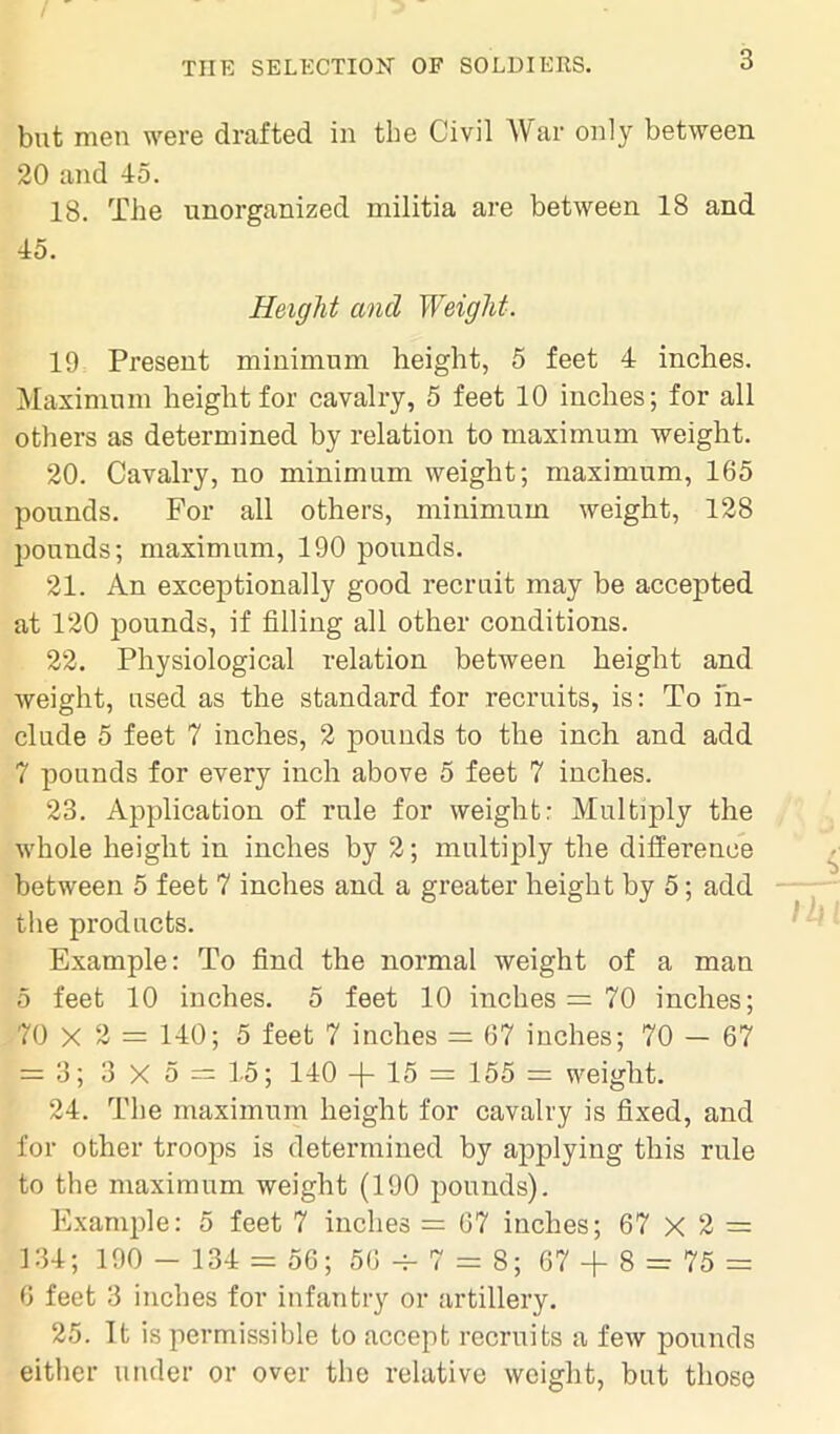 but men were drafted in the Civil War only between 20 and 45. 18. The unorganized militia are between 18 and 45. Height ancl Weight-. 19 Present minimum height, 5 feet 4 inches. Maximum height for cavalry, 5 feet 10 inches; for all others as determined by relation to maximum weight. 20. Cavalry, no minimum weight; maximum, 165 pounds. For all others, minimum weight, 128 pounds; maximum, 190 pounds. 21. An exceptionally good recruit may be accepted at 120 pounds, if filling all other conditions. 22. Physiological relation between height and weight, used as the standard for recruits, is: To in- clude 5 feet 7 inches, 2 pounds to the inch and add 7 pounds for every inch above 5 feet 7 inches. 23. Application of rule for weight: Multiply the whole height in inches by 2; multiply the difference between 5 feet 7 inches and a greater height by 5; add the products. Example: To find the normal weight of a man 5 feet 10 inches. 5 feet 10 inches = 70 inches; 70 X 2 = 140; 5 feet 7 inches = 67 inches; 70 — 67 = 3; 3 X 5 = 15; 140 -f- 15 - 155 weight. 24. The maximum height for cavalry is fixed, and for other troops is determined by applying this rule to the maximum weight (190 pounds). Example: 5 feet 7 inches = 67 inches; 67 X 2 = 134; 190 - 134 = 56; 56 -j- 7 = 8; 67 + 8 = 75 = 6 feet 3 inches for infantry or artillery. 25. It is permissible to accept recruits a few pounds either under or over the relative weight, but those