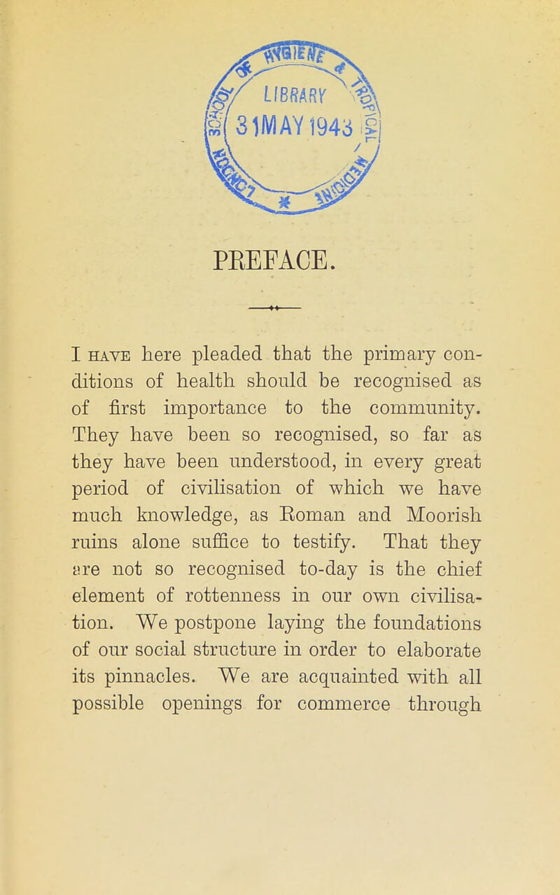 PEEFACE. I HAVE here pleaded that the primary con- ditions of health should be recognised as of first importance to the community. They have been so recognised, so far as they have been understood, in every great period of civilisation of which we have much knowledge, as Eoman and Moorish ruins alone suffice to testify. That they are not so recognised to-day is the chief element of rottenness in our own civilisa- tion. We postpone laying the foundations of our social structure in order to elaborate its pinnacles. We are acquainted with all possible openings for commerce through