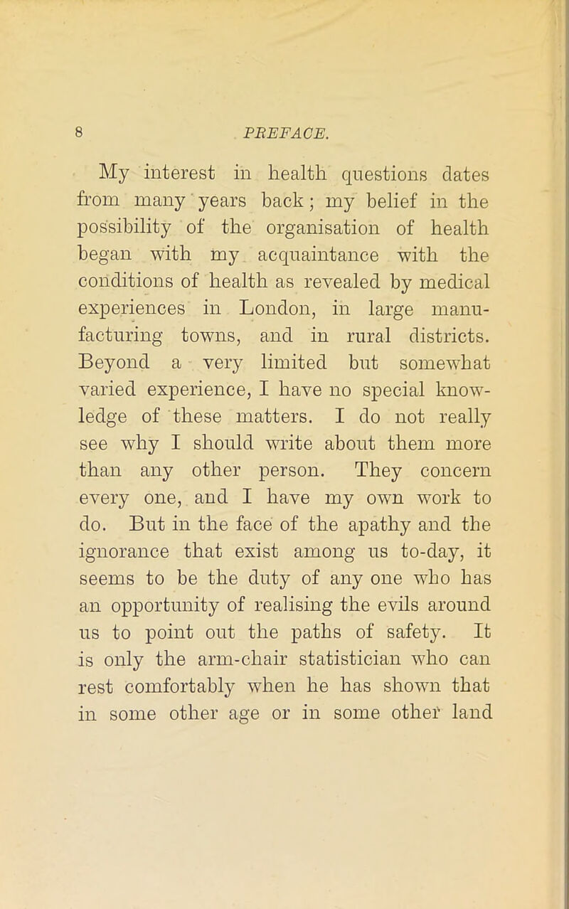 My interest in health questions dates from many years back; my belief in the possibility of the organisation of health began with my acquaintance with the conditions of health as revealed by medical experiences in London, in large manu- facturing towns, and in rural districts. Beyond a very limited but somewhat varied experience, I have no special know- ledge of these matters. I do not really see why I should write about them more than any other person. They concern every one, and I have my own work to do. But in the face of the apathy and the ignorance that exist among us to-day, it seems to be the duty of any one who has an opportunity of realising the evils around us to point out the paths of safety. It is only the arm-chair statistician who can rest comfortably when he has shown that in some other age or in some other land