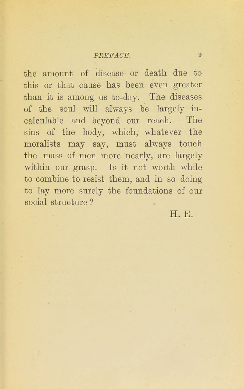 the amount of disease or death due to this or that cause has been even greater than it is among us to-day. The diseases of the soul will always be largely in- calculable and beyond our reach. The sins of the body, which, whatever the moralists may say, must always touch the mass of men more nearly, are largely within our grasp. Is it not worth while to combine to resist them, and in so doing to lay more surely the foundations of our social structure ? H. E.