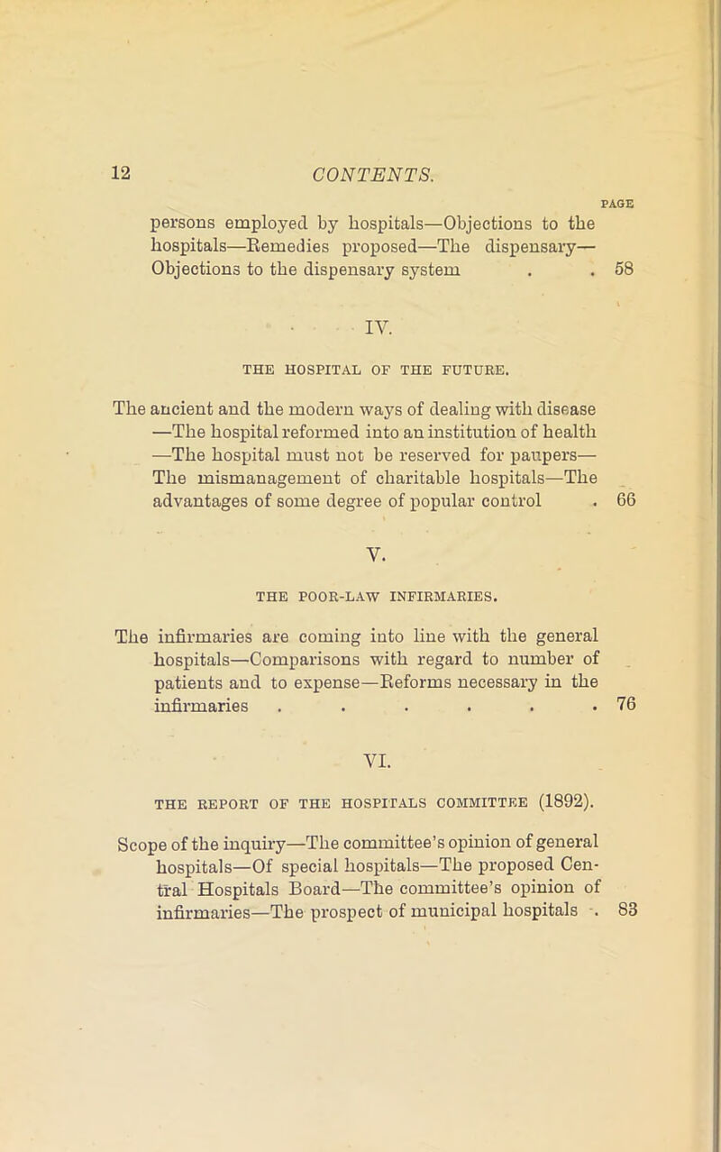 PAGE persons employed by hospitals—Objections to the hospitals—Eemedies proposed—The dispensary— Objections to the dispensary system . . 58 IV. THE HOSPITAL OF THE FUTURE. The ancient and the modern ways of dealing with disease —The hospital reformed into an institution of health —The hospital must not be reseiwed for paupers— The mismanagement of charitable hospitals—The advantages of some degree of popular control . 66 V. THE POOR-LAW INFIRMARIES. The infirmaries are coming into line with the general hospitals—Comparisons with regard to number of patients and to expense—Keforms necessary in the infirmaries . . . . . .76 VI. THE REPORT OF THE HOSPITALS COMMITTEE (1892). Scope of the inquiry—The committee’s opinion of general hospitals—Of special hospitals—The proposed Cen- tral Hospitals Board—The committee’s opinion of infirmaries—The prospect of municipal hospitals . 83