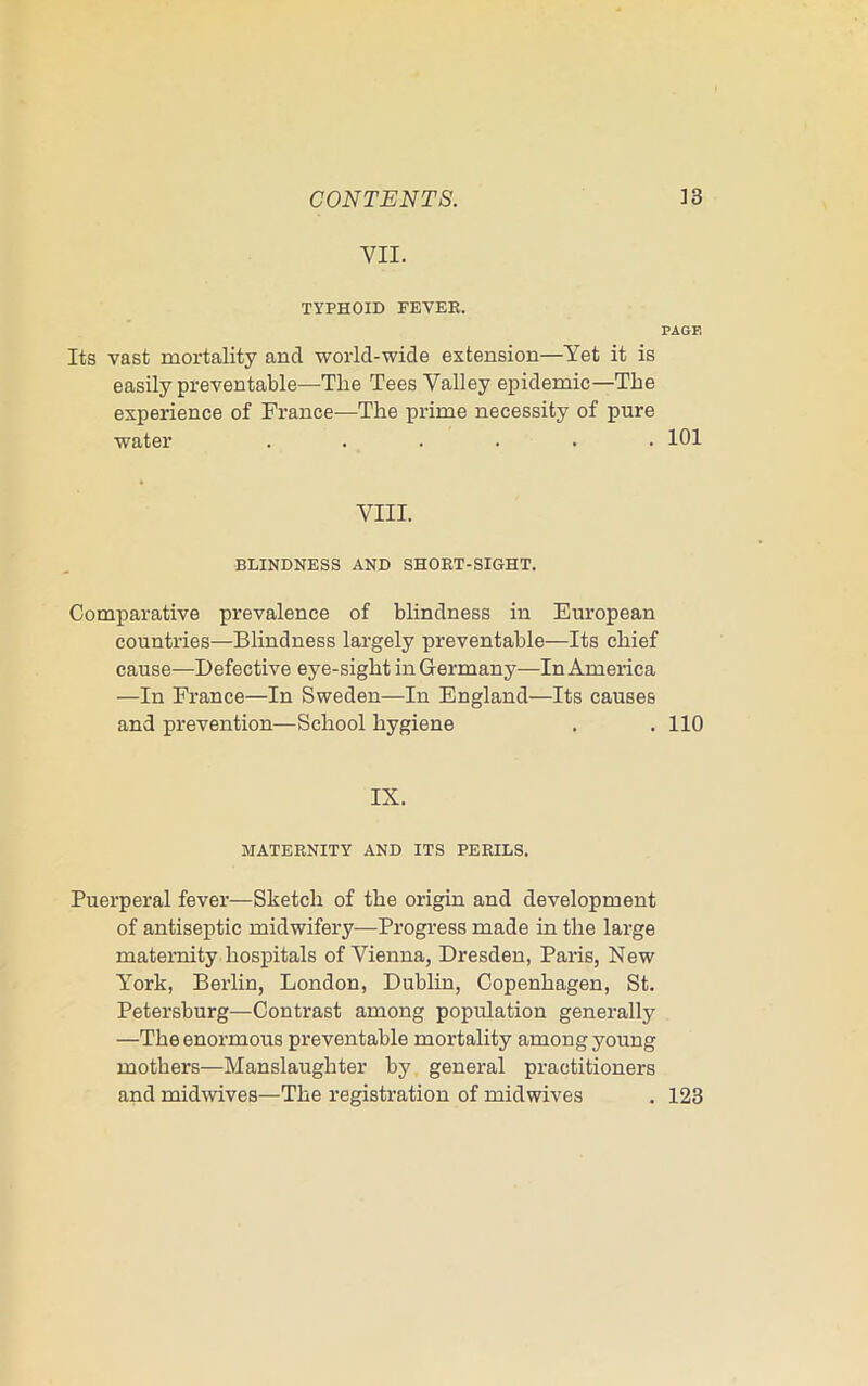 VII. TYPHOID FEVER. PAGE Its vast mortality and world-wide extension—Yet it is easily preventable—The Tees Valley epidemic—The experience of France—The prime necessity of pure water ...... 101 VIII. BLINDNESS AND SHORT-SIGHT. Comparative prevalence of blindness in European countries—Blindness largely preventable—Its chief cause—Defective eye-sight in Germany—In America —In France—In Sweden—In England—Its causes and prevention—School hygiene . .110 IX. MATERNITY AND ITS PERILS. Puerperal fever—Sketch of the origin and development of antiseptic midwifery—Progress made in the large maternity hospitals of Vienna, Dresden, Paris, New York, Berlin, London, Dublin, Copenhagen, St. Petersburg—Contrast among population generally —The enormous preventable mortality among young mothers—Manslaughter by general practitioners and midwives—The registration of mid wives . 123