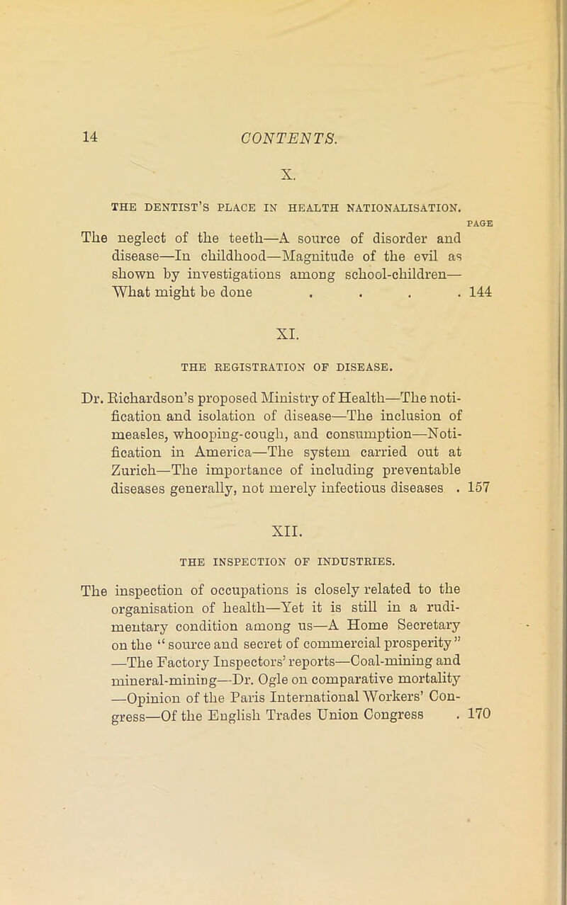 X. THE dentist’s PLACE IN HEALTH NATIONALISATION. PAGE The neglect of the teeth—A source of disorder and disease—In childhood—Magnitude of the evil as shown by investigations among school-children— What might be done .... 144 XI. THE REGISTRATION OF DISEASE. Dr. Eichardson’s proposed Ministry of Health—The noti- fication and isolation of disease—The inclusion of measles, whooping-cough, and consumption—Noti- fication in America—The system carried out at Zurich—The importance of including preventable diseases generally, not merely infectious diseases . 157 XII. THE INSPECTION OF INDUSTRIES. The inspection of occupations is closely related to the organisation of health—Yet it is still in a rudi- mentary condition among us—A Home Secretary on the “ soiu’ce and secret of commercial prosperity” —The Factory Inspectors’ reports—Coal-mining and mineral-mining—Dr. Ogle on comparative mortality —Opinion of the Paris International Workers’ Con- gress—Of the English Trades Union Congress . 170