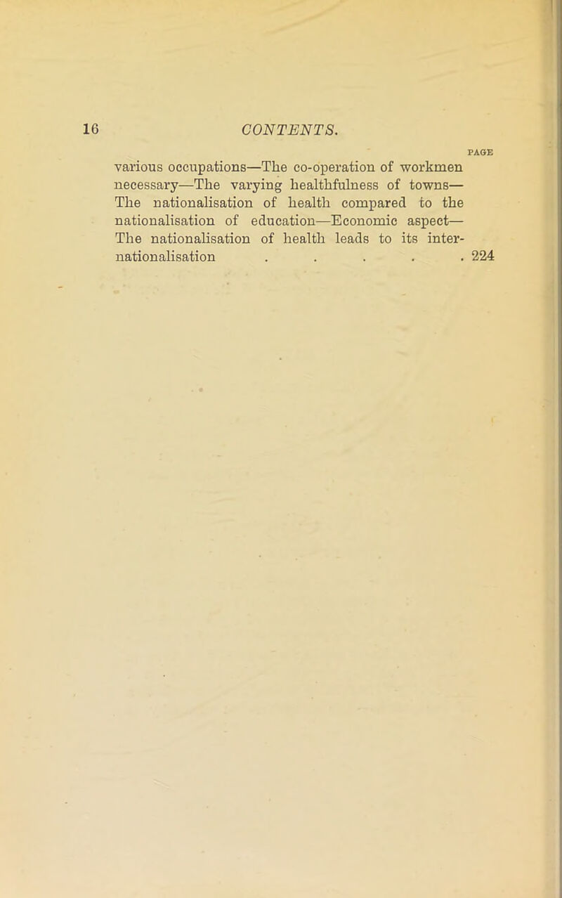 PAGE various occupations—The co-operation of workmen necessary—The varying healthfulness of towns— The nationalisation of health compared to the nationalisation of education—Economic aspect— The nationalisation of health leads to its inter- nationalisation ..... 224