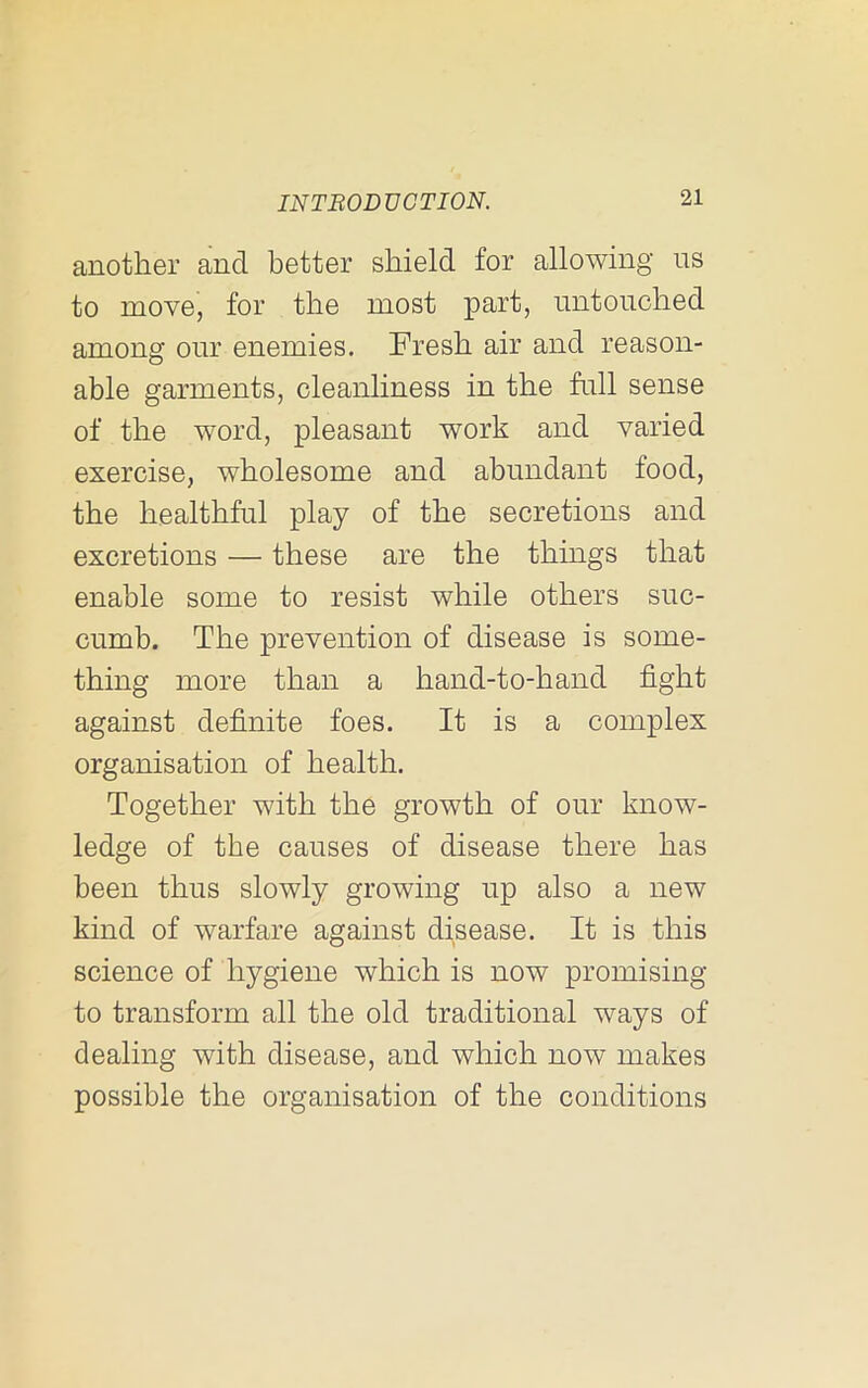 another and better shield for allowing ns to move, for the most part, untouched among our enemies. Fresh air and reason- able garments, cleanliness in the full sense of the word, pleasant work and varied exercise, wholesome and abundant food, the healthful play of the secretions and excretions — these are the things that enable some to resist while others suc- cumb. The prevention of disease is some- thing more than a hand-to-hand fight against definite foes. It is a complex organisation of health. Together with the growth of our know- ledge of the causes of disease there has been thus slowly growing up also a new kind of warfare against disease. It is this science of hygiene which is now promising to transform all the old traditional ways of dealing with disease, and which now makes possible the organisation of the conditions