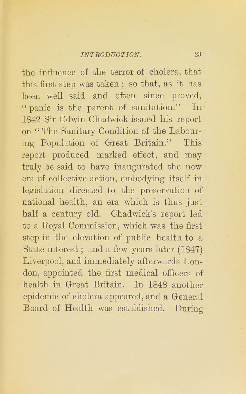the influence of the terror of cholera, that this first step was taken ; so that, as it has been well said and often since proved, “ panic is the parent of sanitation.” In 1842 Sir Edwin Chadwick issued his report on “ The Sanitary Condition of the Labour- ing Population of Great Britain.” This report produced marked effect, and may truly be said to have inaugurated the new era of collective action, embodying itself in legislation directed to the preservation of national health, an era which is thus just half a century old. Chadwick’s report led to a Eoyal Commission, which was the first step in the elevation of public health to a State interest; and a few years later (1847) Liverpool, and immediately afterwards Lon- don, appointed the first medical officers of health in Great Britain. In 1848 another epidemic of cholera appeared, and a General Board of Health was established. During