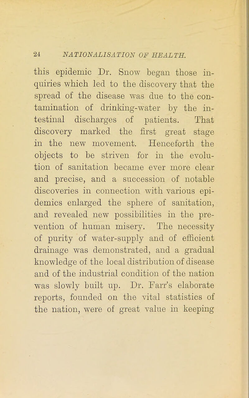 this epidemic Dr. Snow began those in- quiries which led to the discovery that the spread of the disease was due to the con- tamination of drinking-water by the in- testinal discharges of patients. That discovery marked the first great stage in the new movement. Henceforth the objects to be striven for in the evolu- tion of sanitation became ever more clear and precise, and a succession of notable discoveries in connection with various epi- demics enlarged the sphere of sanitation, and revealed new possibilities in the pre- vention of human misery. The necessity of purity of water-supply and of efficient drainage was demonstrated, and a gradual knowledge of the local distribution of disease and of the industrial condition of the nation was slowly built up. Dr. Farr’s elaborate reports, founded on the vital statistics of the nation, were of great value in keeping