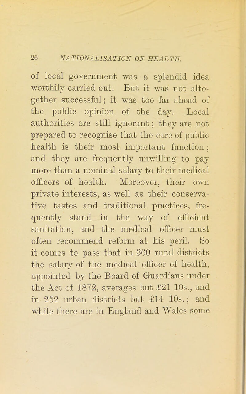 of local government was a splendid idea worthily carried out. But it was not alto- gether successful; it was too far ahead of the public opinion of the day. Local authorities are still ignorant; they are not prepared to recognise that the care of public health is their most important function; and they are frequently unwilhng to pay more than a nominal salary to their medical officers of health. Moreover, their own private interests, as well as their conserva- tive tastes and traditional practices, fre- quently stand in the way of efficient sanitation, and the medical officer must often recommend reform at his peril. So it comes to pass that in 360 rural districts the salary of the medical officer of health, appointed by the Board of Gruardians under the Act of 1872, averages but £21 10s., and in 252 urban districts but £14 10s.; and while there are in England and Wales some