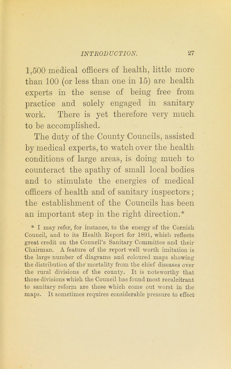 1,500 medical officers of health, little more than 100 (or less than one in 15) are health experts in the sense of being free from practice and solely engaged in sanitary work. There is yet therefore very much to be accomplished. The duty of the County Councils, assisted by medical experts, to watch over the health conditions of large areas, is doing much to counteract the apathy of small local bodies and to stimulate the energies of medical officers of health and of sanitary inspectors ; the establishment of the Councils has been an important step in the right direction.* * I may refer, for instance, to the energy of the Cornish Council, and to its Health Eeport for 1891, which reflects great credit on the Council’s Sanitary Committee and their Chairman. A feature of the report well worth imitation is the large number of diagrams and coloured maps showing the distribution of the' mortality from the chief diseases over the rural divisions of the county. It is noteworthy that those divisions which the Council has found most recalcitrant to sanitary reforjn are those which come out worst in the maps. It sometimes requires considerable pressure to effect