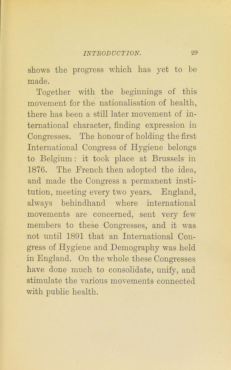 shows the progress which has yet to he made. Together with the beginnings of this movement for the nationalisation of health, there has been a still later movement of in- ternational character, finding expression in Congresses. The honour of holding the first International Congress of Hygiene belongs to Belgium: it took place at Brussels in 1876. The French then adopted the idea, and made the Congress a permanent insti- tution, meeting every two years. England, always behindhand where international movements are concerned, sent very few members to these Congresses, and it was not until 1891 that an International Con- gress of Hygiene and Demography was held in England. On the whole these Congresses have done much to consolidate, unify, and stimulate the various movements connected with public health.