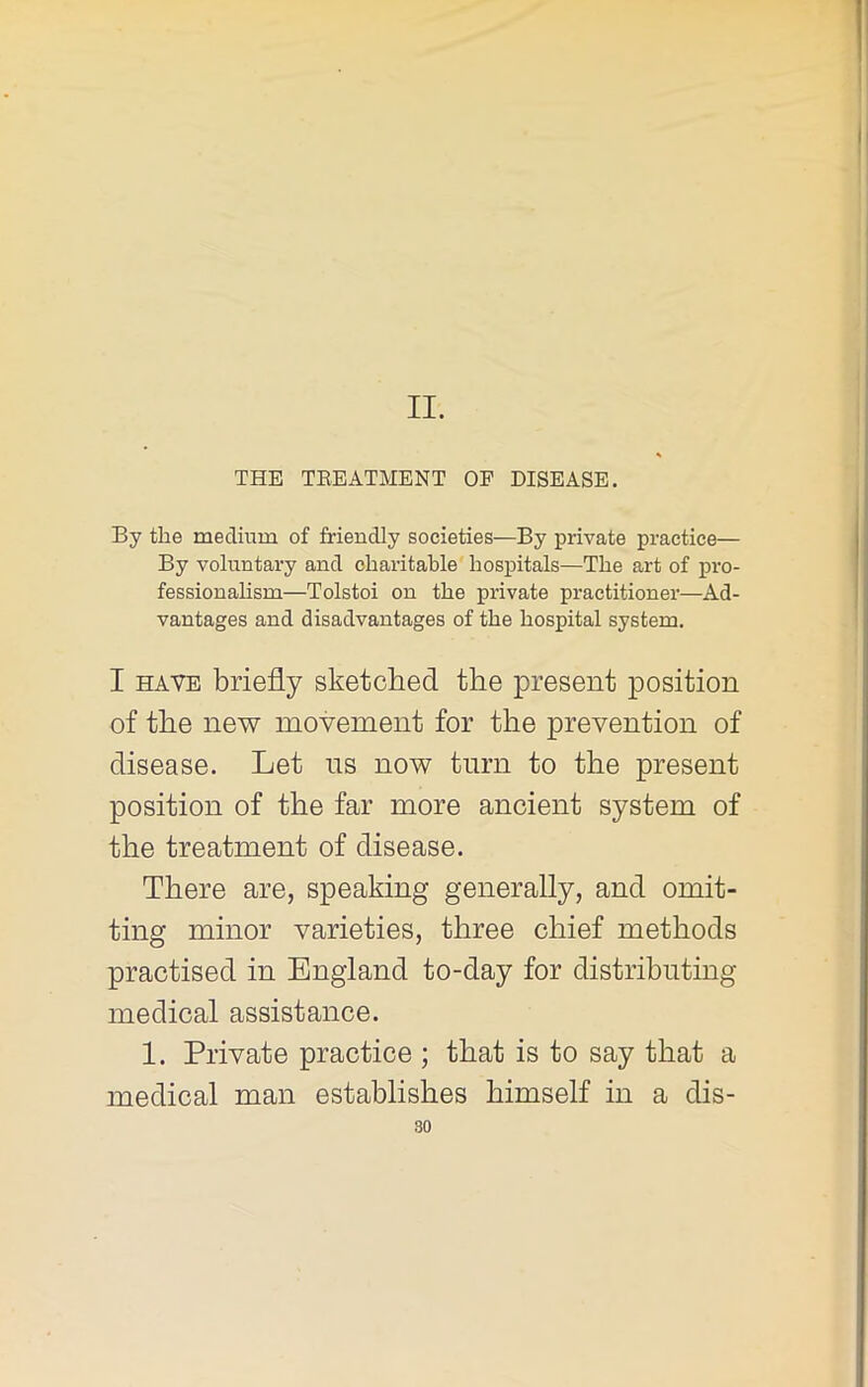 II. THE TEEATMENT OP DISEASE. By the medium of friendly societies—By private practice— By voluntary and charitable hospitals—The art of pro- fessionahsm—Tolstoi on the private practitioner—Ad- vantages and disadvantages of the hospital system. I HAVE briefly sketched, the present position of the new movement for the prevention of disease. Let ns now turn to the present position of the far more ancient system of the treatment of disease. There are, speaking generally, and omit- ting minor varieties, three chief methods practised in England to-day for distributing medical assistance. 1. Private practice ; that is to say that a medical man establishes himself in a dis-