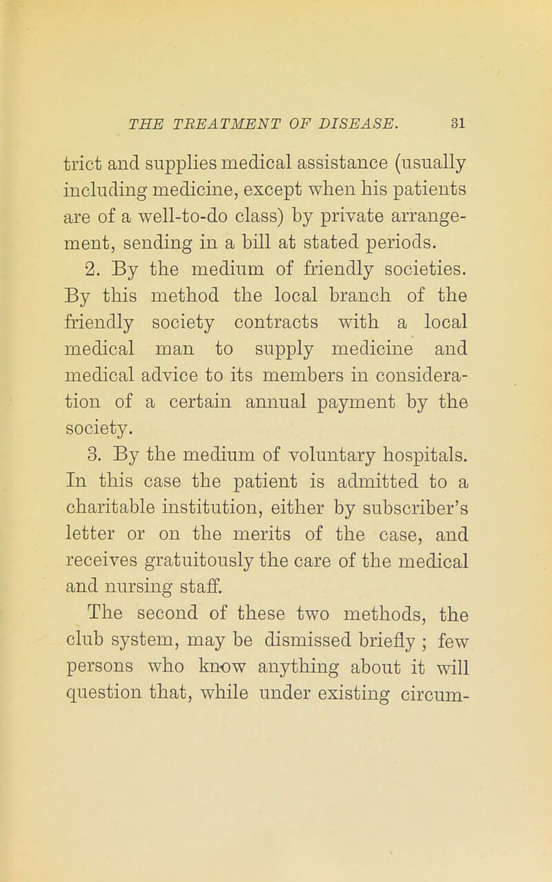 trict and supplies medical assistance (usually including medicine, except when his patients are of a well-to-do class) by private arrange- ment, sending in a bill at stated periods. 2. By the medium of friendly societies. By this method the local branch of the friendly society contracts with a local medical man to supply medicine and medical advice to its members in considera- tion of a certain annual payment by the society. 3. By the medium of voluntary hospitals. In this case the patient is admitted to a charitable institution, either by subscriber’s letter or on the merits of the case, and receives gratuitously the care of the medical and nursing staff. The second of these two methods, the club system, may be dismissed briefly ; few persons who know anything about it will question that, while under existing circum-