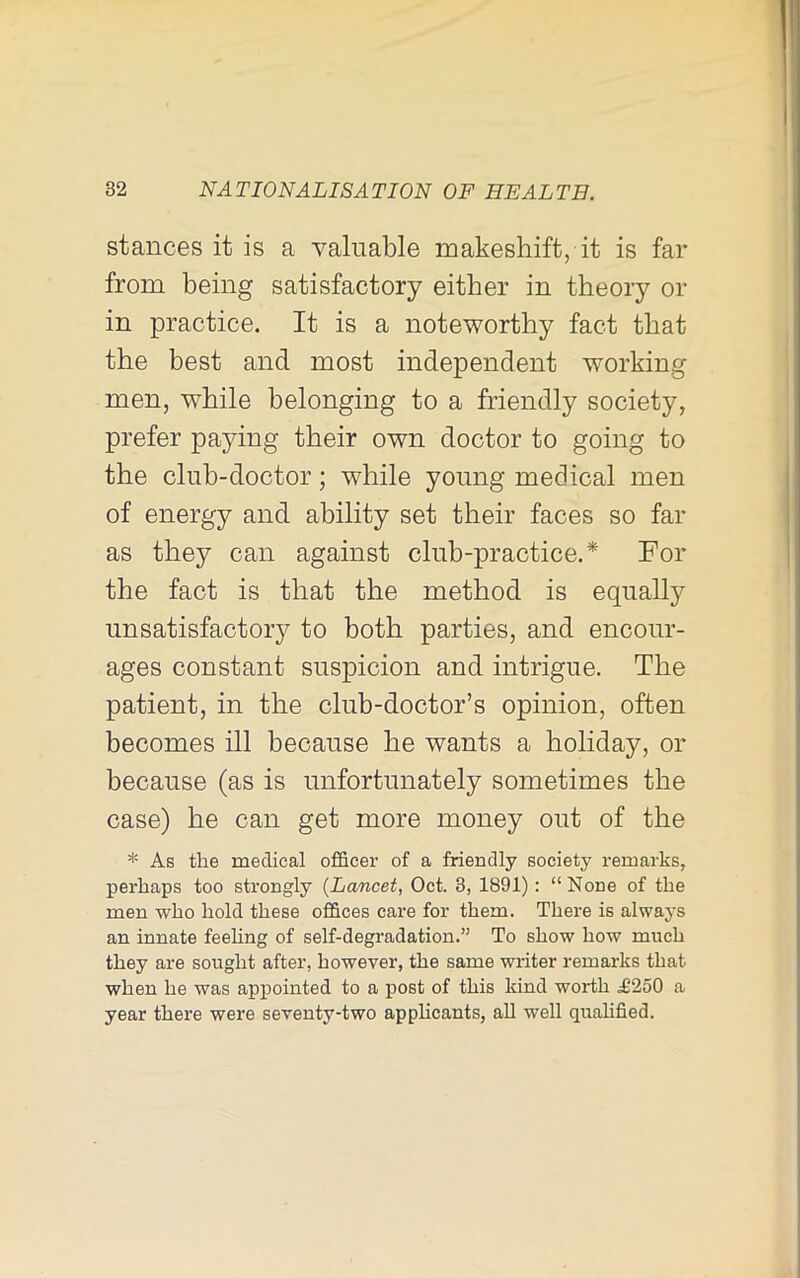 stances it is a valuable makeshift, it is far from being satisfactory either in theory or in practice. It is a noteworthy fact that the best and most independent working men, while belonging to a friendly society, prefer paying their own doctor to going to the club-doctor; while young medical men of energy and ability set their faces so far as they can against club-practice.* For the fact is that the method is equally unsatisfactory to both parties, and encour- ages constant suspicion and intrigue. The patient, in the club-doctor’s opinion, often becomes ill because he wants a holiday, or because (as is unfortunately sometimes the case) he can get more money out of the * As the medical officer of a friendly society remarks, perhaps too strongly {Lancet, Oct. 3, 1891) : “ None of the men who hold these offices care for them. There is always an innate feeling of self-degradation.” To show how much they are sought after, however, the same writer remarks that when he was appointed to a post of this kind worth ^250 a year there were seventy-two applicants, all well qualified.