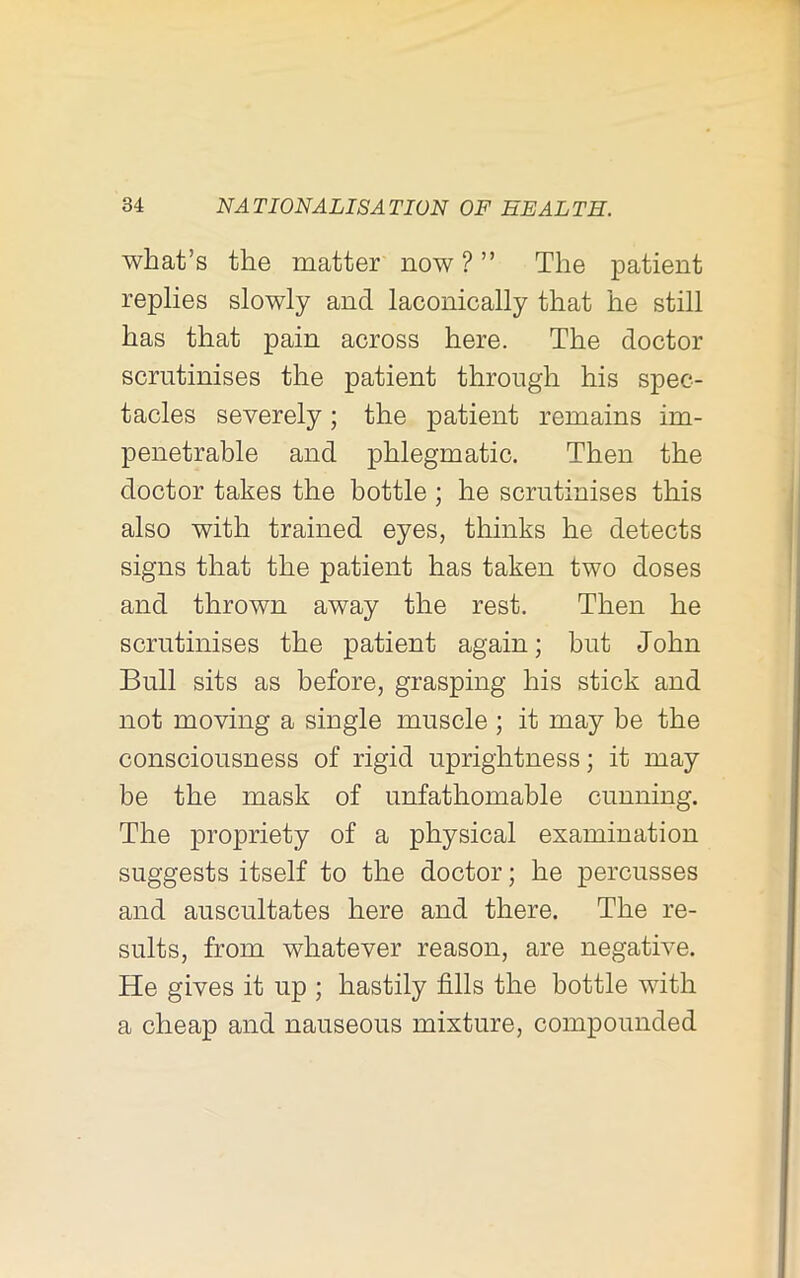 what’s the matter now ? ” The patient replies slowly and laconically that he still has that pain across here. The doctor scrutinises the patient through his spec- tacles severely; the patient remains im- penetrable and phlegmatic. Then the doctor takes the bottle ; he scrutinises this also with trained eyes, thinks he detects signs that the patient has taken two doses and thrown away the rest. Then he scrutinises the patient again; but John Bull sits as before, grasping his stick and not moving a single muscle ; it may be the consciousness of rigid uprightness; it may be the mask of unfathomable cunning. The propriety of a physical examination suggests itself to the doctor; he percusses and auscultates here and there. The re- sults, from whatever reason, are negative. He gives it up ; hastily fills the bottle with a cheap and nauseous mixture, compounded