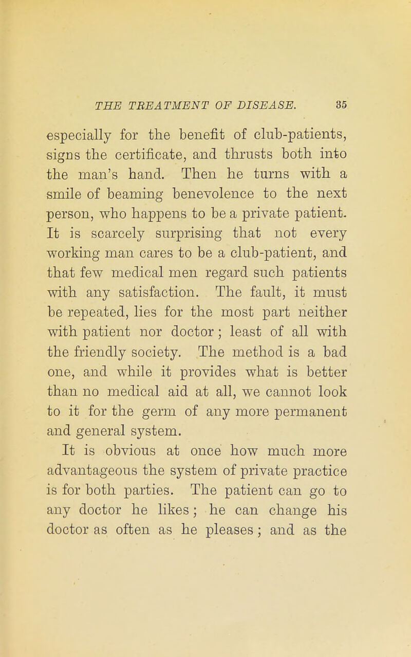 especially for the benefit of club-patients, sigus the certificate, and thrusts both into the man’s band. Then he turns with a smile of beaming benevolence to the next person, who happens to be a private patient. It is scarcely surprising that not every working man cares to be a club-patient, and that few medical men regard such patients with any satisfaction. The fault, it must be repeated, lies for the most part neither with patient nor doctor; least of all with the friendly society. The method is a bad one, and while it provides what is better than no medical aid at all, we cannot look to it for the germ of any more permanent and general system. It is obvious at once bow much more advantageous the system of private practice is for both parties. The patient can go to any doctor be likes; he can change bis doctor as often as be pleases; and as the