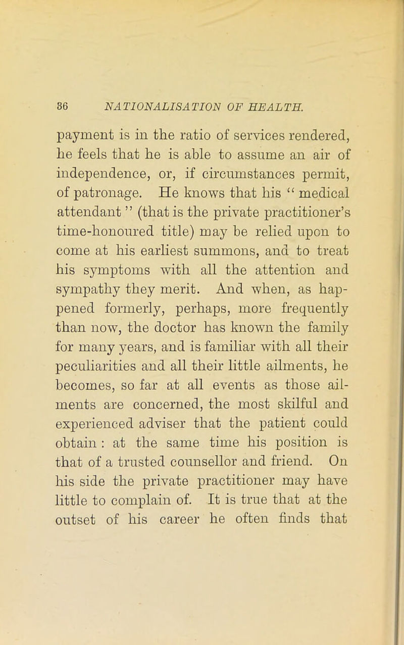 payment is in the ratio of services rendered, he feels that he is able to assume an air of independence, or, if circumstances permit, of patronage. He knows that his “ medical attendant ” (that is the private practitioner’s time-honoured title) may be relied upon to come at his earliest summons, and to treat his symptoms with all the attention and sympathy they merit. And when, as hap- pened formerly, perhaps, more frequently than now, the doctor has known the family for many years, and is familiar with all their peculiarities and all their little ailments, he becomes, so far at all events as those ail- ments are concerned, the most skilful and experienced adviser that the patient could obtain : at the same time his position is that of a trusted counsellor and friend. On his side the private practitioner may have little to complain of. It is true that at the outset of his career he often finds that