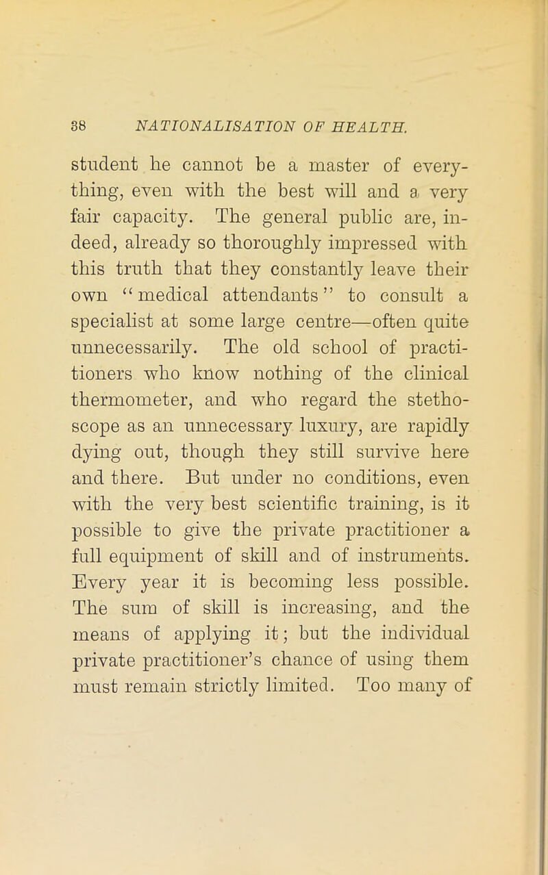 student he cannot be a master of every- thing, even with the best will and a very fair capacity. The general public are, in- deed, already so thoroughly impressed with this truth that they constantly leave their own “medical attendants” to consult a specialist at some large centre—often quite unnecessarily. The old school of practi- tioners who know nothing of the clinical thermometer, and who regard the stetho- scope as an unnecessary luxury, are rapidly dying out, though they still survive here and there. But under no conditions, even with the very best scientific training, is it possible to give the private practitioner a full equipment of skill and of instruments. Every year it is becoming less possible. The sum of skill is increasing, and the means of applying it; but the individual private practitioner’s chance of using them must remain strictly limited. Too many of