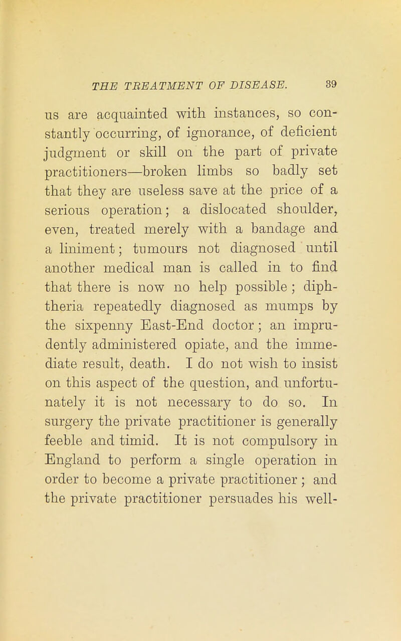 US are acquainted with instances, so con- stantly occurring, of ignorance, of deficient judgment or skill on the part of private practitioners—broken limbs so badly set that they are useless save at the price of a serious operation; a dislocated shoulder, even, treated merely with a bandage and a liniment; tumours not diagnosed until another medical man is called in to find that there is now no help possible ; diph- theria repeatedly diagnosed as mumps by the sixpenny East-End doctor; an impru- dently administered opiate, and the imme- diate result, death. I do not wish to insist on this aspect of the question, and unfortu- nately it is not necessary to do so. In surgery the private practitioner is generally feeble and timid. It is not compulsory in England to perform a single operation in order to become a private practitioner ; and the private practitioner persuades his well-