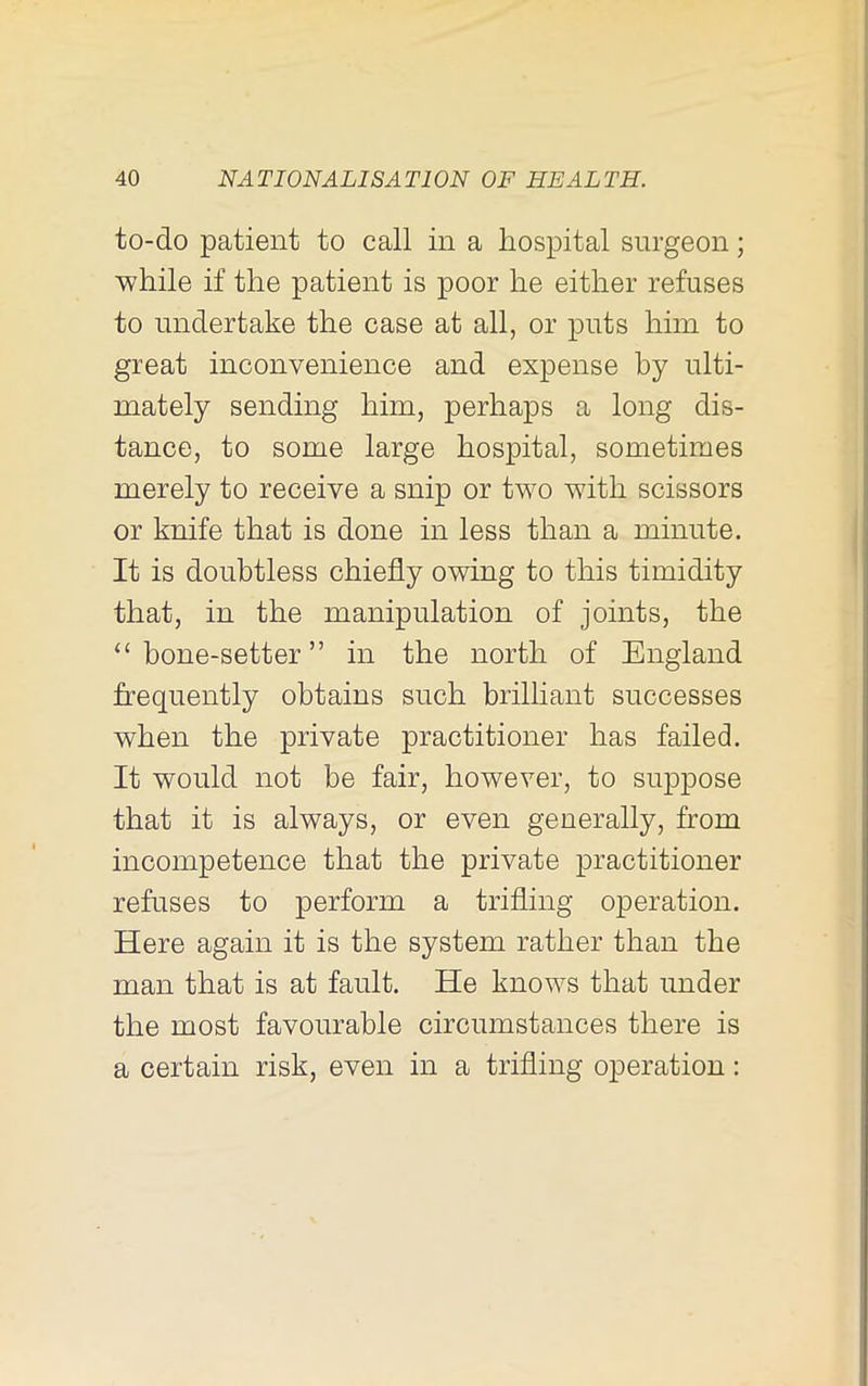 to-do patient to call in a hospital surgeon; while if the patient is poor he either refuses to undertake the case at all, or puts him to great inconvenience and expense by ulti- mately sending him, perhaps a long dis- tance, to some large hospital, sometimes merely to receive a snip or two with scissors or knife that is done in less than a minute. It is doubtless chiefly owing to this timidity that, in the manipulation of joints, the ‘‘ bone-setter ” in the north of England frequently obtains such brilliant successes when the private practitioner has failed. It would not be fair, however, to sujDpose that it is always, or even generally, from incompetence that the private practitioner refuses to perform a trifling operation. Here again it is the system rather than the man that is at fault. He knows that under the most favourable circumstances there is a certain risk, even in a trifling operation: