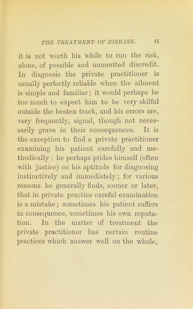 it is not worth his while to run the risk, alone, of possible and unmerited discredit. In diagnosis the private practitioner is usually perfectly reliable when the ailment is simple and familiar; it would perhaps be too much to expect him to be very skilful outside the beaten track, and his errors are, very frequently, signal, though not neces- sarily grave in their consequences. It is the exception to find a private practitioner examining his patient carefully and me- thodically ; he perhaps prides himself (often with justice) on his aptitude for diagnosing instinctively and immediately; for various reasons he generally finds, sooner or later, that in private practice careful examination is a mistake ; sometimes his patient suffers in consequence, sometimes his own reputa- tion. In the matter of treatment the private practitioner has certain routine practices which answer well on the whole.