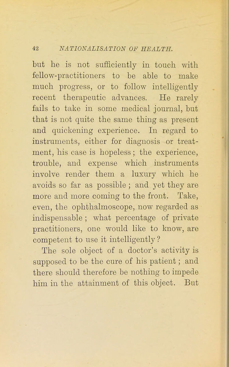 but he is not sufficiently in touch with fellow-practitioners to he able to make much progress, or to follow intelligently recent therapeutic advances. He rarely fails to take in some medical journal, but that is not quite the same thing as present and quickening experience. In regard to instruments, either for diagnosis or treat- ment, his case is hopeless; the experience, trouble, and expense which instruments involve render them a luxury which he avoids so far as possible; and yet they are more and more coming to the front. Take, even, the ophthalmoscope, now regarded as indispensable ; what percentage of private practitioners, one would like to know, are competent to use it intelligently ? The sole object of a doctor’s activity is supposed to be the cure of his patient; and there should therefore be nothing to impede him in the attainment of this object. But