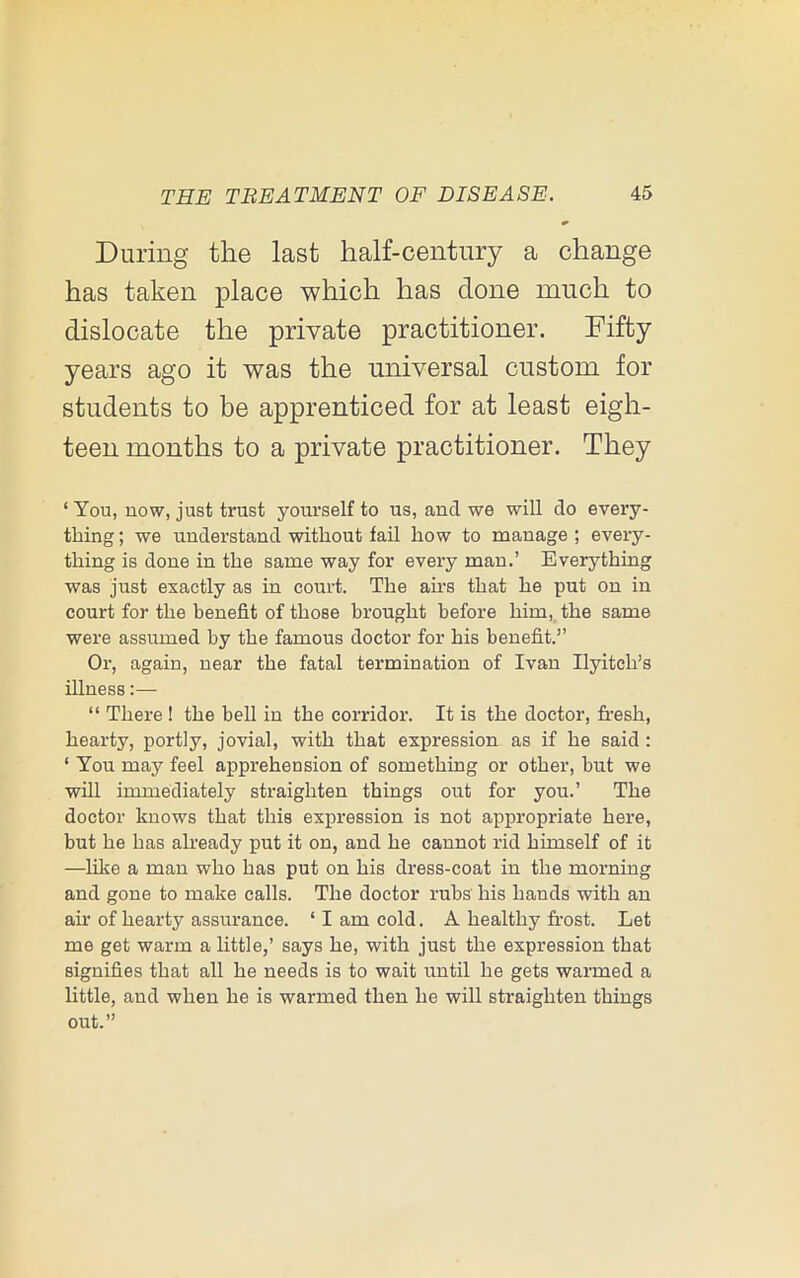 During the last half-century a change has taken place which has done much to dislocate the private practitioner. Fifty years ago it was the universal custom for students to be apprenticed for at least eigh- teen months to a private practitioner. They ‘ You, now, just trust youi’self to us, and we will do every- thing ; we understand without fail how to manage ; every- thing is done in the same way for every man.’ Everything was just exactly as in court. The airs that he put on in court for the benefit of those brought before him, the same were assumed by the famous doctor for his benefit.” Or, again, near the fatal termination of Ivan Ilyitch’s illness:— “ There ! the bell in the corridor. It is the doctor, fresh, hearty, portly, jovial, with that expression as if he said : ‘ You may feel apprehension of something or other, but we will immediately straighten things out for you.’ The doctor knows that this expression is not appropriate here, but he has already put it on, and he cannot rid himself of it —like a man who has put on his dress-coat in the morning and gone to make calls. The doctor rubs his hands with an air of hearty assurance. ‘ I am cold. A healthy frost. Let me get warm a little,’ says he, with just the expression that signifies that all he needs is to wait until he gets warmed a little, and when he is warmed then he will straighten things oirt.”