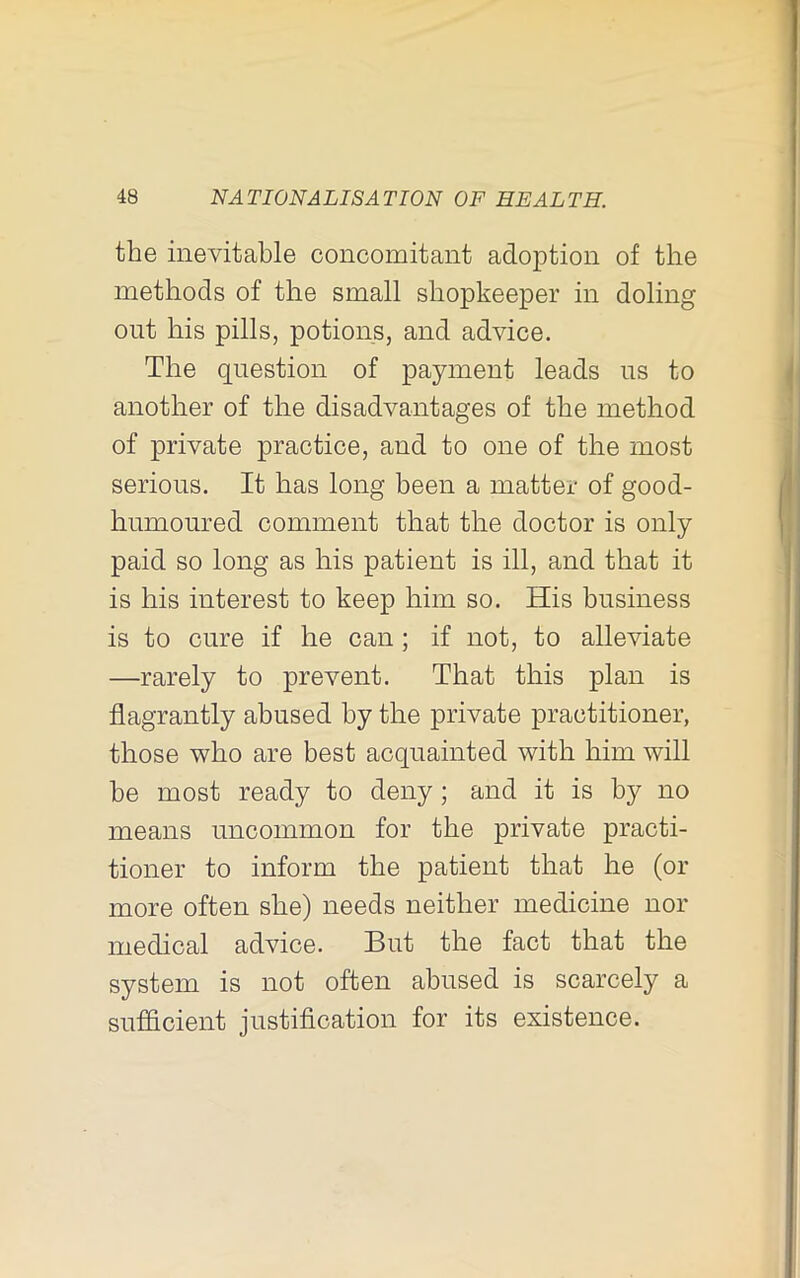 the inevitable concomitant adoption of the methods of the small shopkeeper in doling out his pills, potions, and advice. The question of payment leads us to another of the disadvantages of the method of private practice, and to one of the most serious. It has long been a matter of good- humoured comment that the doctor is only paid so long as his patient is ill, and that it is his interest to keep him so. His business is to cure if he can; if not, to alleviate —rarely to prevent. That this plan is flagrantly abused by the private practitioner, those who are best acquainted with him will be most ready to deny; and it is by no means uncommon for the private practi- tioner to inform the patient that he (or more often she) needs neither medicine nor medical advice. But the fact that the system is not often abused is scarcely a sufficient justification for its existence.