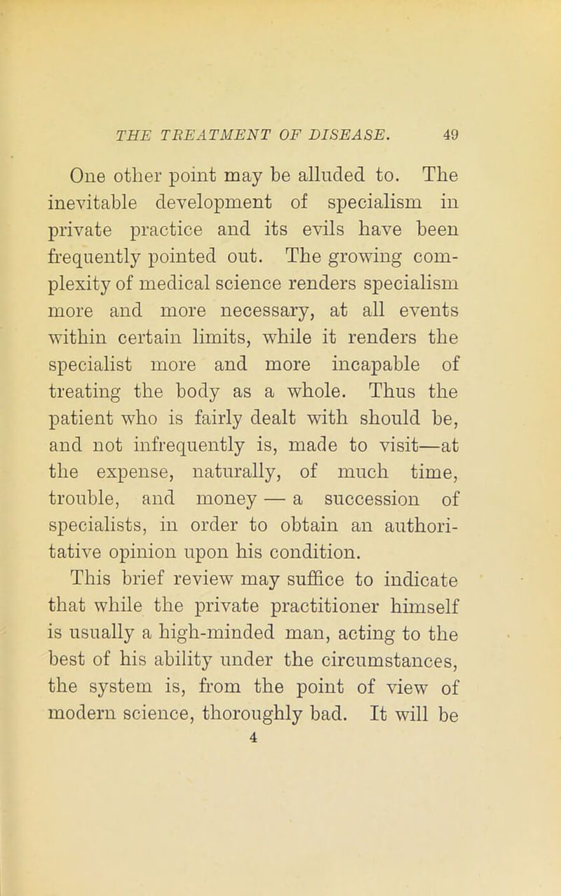 One other point may be alluded to. The inevitable development of specialism in private practice and its evils have been frequently pointed out. The growing com- plexity of medical science renders specialism more and more necessary, at all events within certain limits, while it renders the specialist more and more incapable of treating the body as a whole. Thus the patient who is fairly dealt with should be, and not infrequently is, made to visit—at the expense, naturally, of much time, trouble, and money — a succession of specialists, in order to obtain an authori- tative opinion upon his condition. This brief review may suffice to indicate that while the private practitioner himself is usually a high-minded man, acting to the best of his ability under the circumstances, the system is, from the point of view of modern science, thoroughly bad. It will be 4