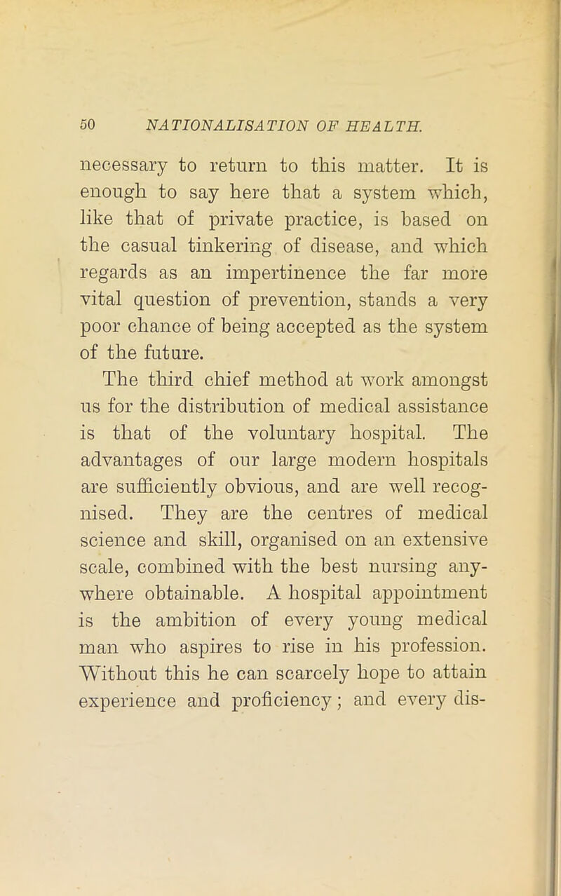 necessary to return to this matter. It is enough to say here that a system vi^hich, like that of private practice, is based on the casual tinkering of disease, and which regards as an impertinence the far more vital question of prevention, stands a very poor chance of being accepted as the system of the future. The third chief method at work amongst us for the distribution of medical assistance is that of the voluntary hospital. The advantages of our large modern hospitals are sufficiently obvious, and are well recog- nised. They are the centres of medical science and skill, organised on an extensive scale, combined with the best nursing any- where obtainable. A hospital a23pointment is the ambition of every young medical man who aspires to rise in his profession. Without this he can scarcely hope to attain experience and proficiency; and every dis-