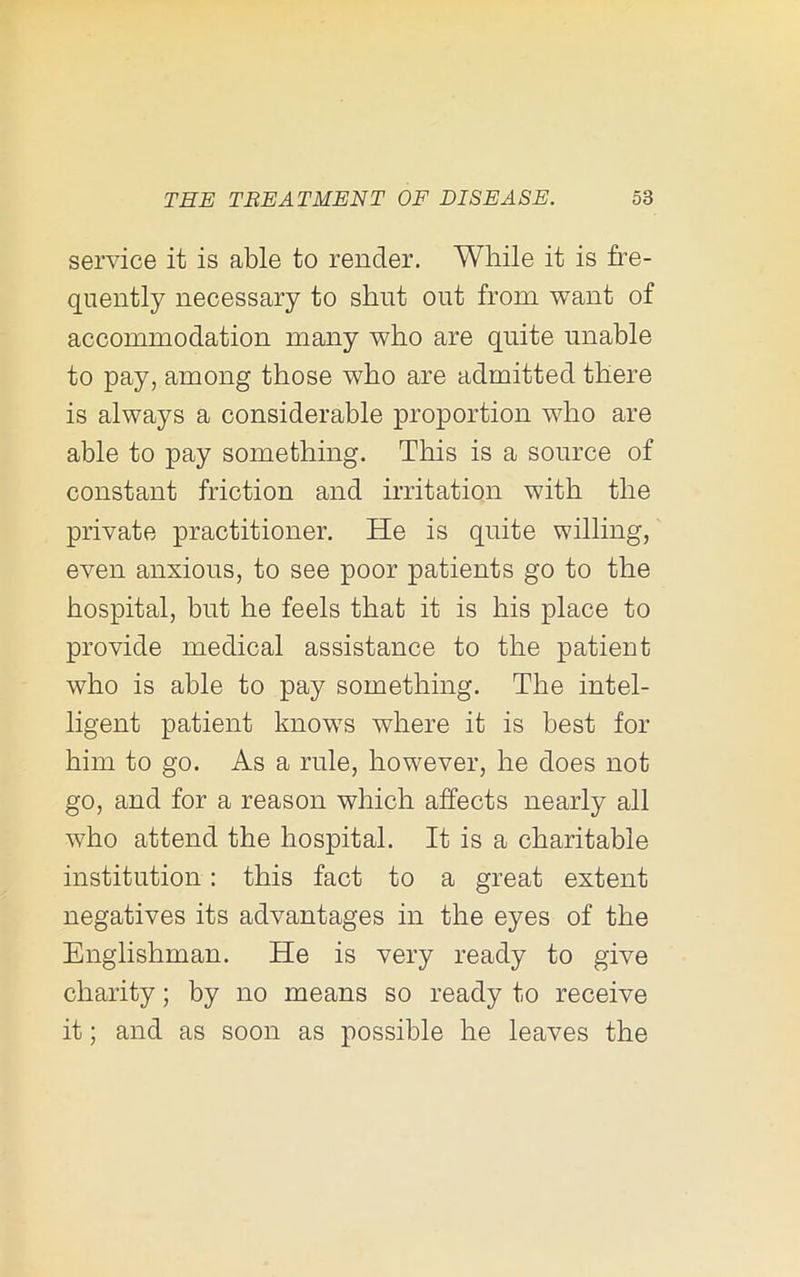 service it is able to render. While it is fre- quently necessary to shut out from want of accommodation maaiy who are quite unable to pay, among those who are admitted there is always a considerable proportion who are able to pay something. This is a source of constant friction and irritation with the private practitioner. He is quite willing, even anxious, to see poor patients go to the hospital, but he feels that it is his place to provide medical assistance to the patient who is able to pay something. The intel- ligent patient knows where it is best for him to go. As a rule, however, he does not go, and for a reason which affects nearly all who attend the hospital. It is a charitable institution: this fact to a great extent negatives its advantages in the eyes of the Englishman. He is very ready to give charity; by no means so ready to receive it; and as soon as possible he leaves the