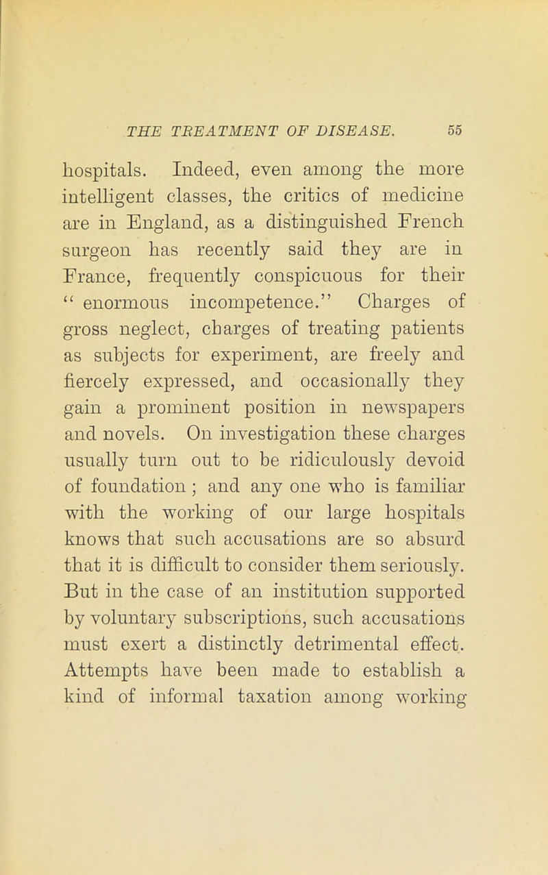 hospitals. Indeed, even among the more intelligent classes, the critics of medicine are in England, as a distinguished French surgeon has recently said they are in France, frequently conspicuous for their “ enormous incompetence.” Charges of gross neglect, charges of treating patients as subjects for experiment, are freely and fiercely expressed, and occasionally they gain a prominent position in newspapers and novels. On investigation these charges usually turn out to be ridiculously devoid of foundation ; and any one who is familiar with the working of our large hospitals knows that such accusations are so absurd that it is difidcult to consider them seriously. But in the case of an institution supported by voluntary subscriptions, such accusations must exert a distinctly detrimental effect. Attempts have been made to establish a kind of informal taxation among working