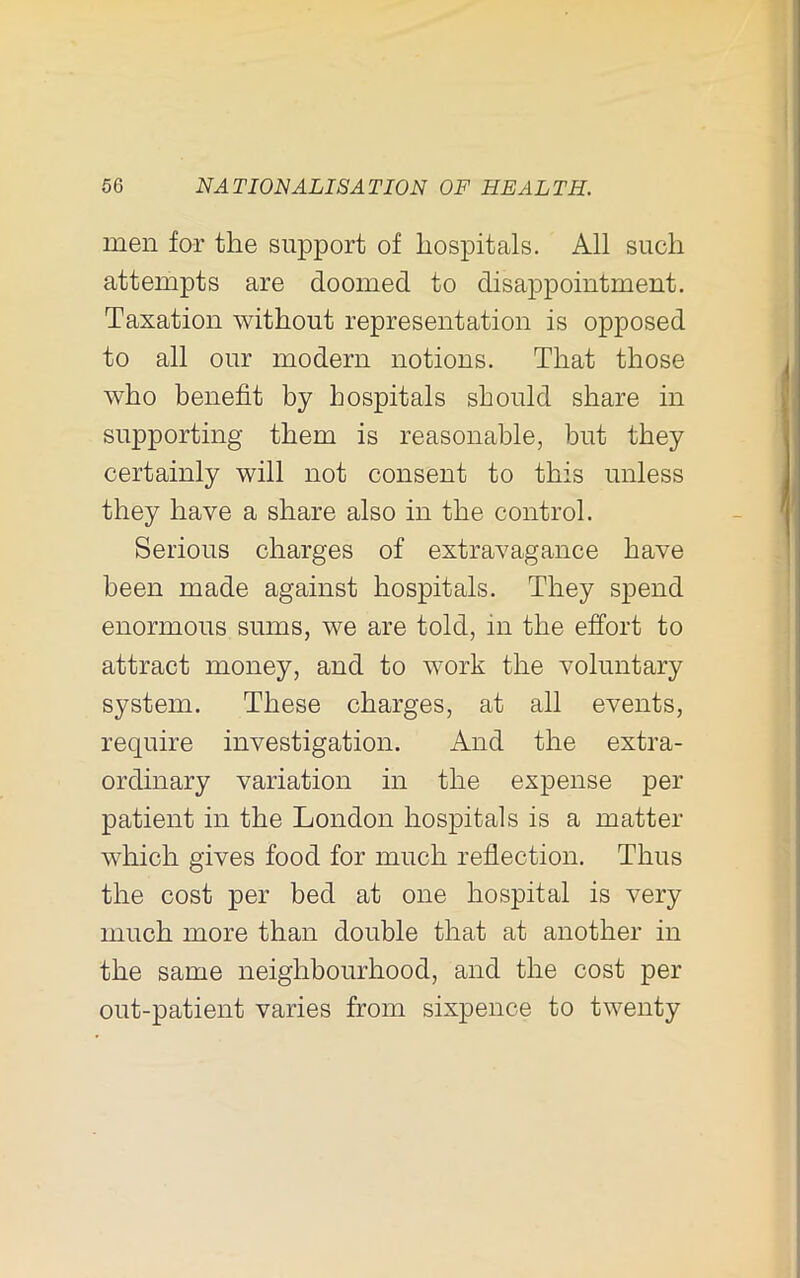 men for the support of hospitals. All such attempts are doomed to disappointment. Taxation without representation is opposed to all our modern notions. That those who benefit by hospitals should share in supporting them is reasonable, but they certainly will not consent to this unless they have a share also in the control. Serious charges of extravagance have been made against hospitals. They spend enormous sums, we are told, in the effort to attract money, and to work the voluntary system. These charges, at all events, require investigation. And the extra- ordinary variation in the expense per patient in the London hospitals is a matter which gives food for much reflection. Thus the cost per bed at one hospital is very much more than double that at another in the same neighbourhood, and the cost per out-patient varies from sixpence to twenty