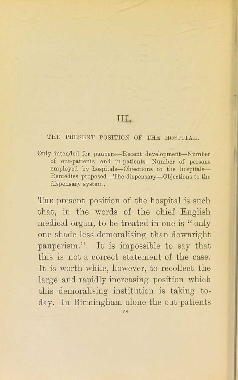 III. THE PEESENT POSITION OF THE HOSPITAL. Only intenderl for paupers—Recent development—Number of out-patients and in-patients—Number of persons employed by hospitals—Objections to the hospitals— Remedies proposed—The dispensary—Objections to the dispensary system. The present position of the hospital is such that, in the words of the chief English medical organ, to be treated in one is “ only- one shade less demoralising than downright pauperism.” It is impossible to say that this is not a correct statement of the case. It is worth while, however, to recollect the large and rapidly increasing position which this demoralising institution is taking to- day. In Birmingham alone the out-patients