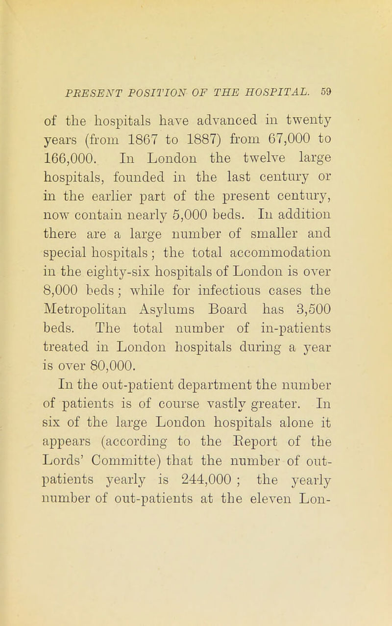 of the hospitals have advanced in twenty years (from 1867 to 1887) from 67,000 to 166,000. In London the twelve large hospitals, founded in the last century or in the earlier part of the present century, now contain nearly 5,000 beds. In addition there are a large number of smaller and special hospitals; the total accommodation in the eighty-six hospitals of London is over 8,000 beds; while for infectious cases the Metropolitan Asylums Board has 3,500 beds. The total number of in-patients treated in London hospitals during a year is over 80,000. In the out-patient department the number of patients is of course vastly greater. In six of the large London hospitals alone it appears (according to the Eeport of the Lords’ Committe) that the number of out- patients yearly is 244,000 ; the yearly number of out-patients at the eleven Lon-