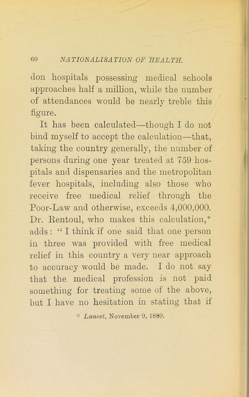 don hospitals possessing medical schools approaches half a million, while the number of attendances would be nearly treble this figure. It has been calculated—though I do not bind myself to accept the calculation—that, taking the country generally, the number of persons during one year treated at 759 hos- pitals and dispensaries and the metropolitan fever hospitals, including also those who receive free medical relief through the Poor-Law and otherwise, exceeds 4,000,000. Dr. Eentoul, who makes this calculation,* adds : “I think if one said that one person in three was provided with free medical relief in this country a very near approach to accuracy would be made. I do not say that the medical profession is not paid something for treating some of the above, but I have no hesitation in stating that if Lancet, November 9, 1889.