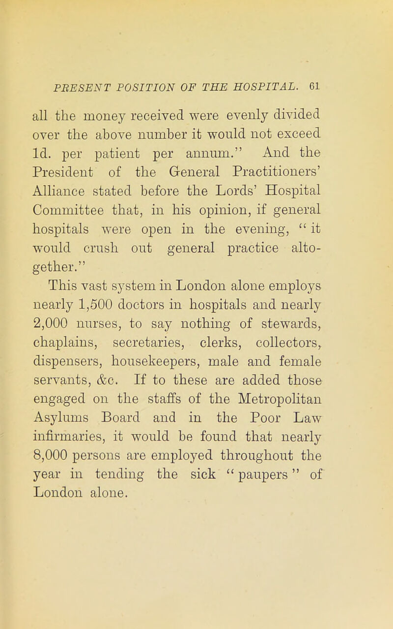 all the money received were evenly divided over the above number it would not exceed Id. 2^er ^^atient per annum.” And the President of the General Practitioners’ Alliance stated before the Lords’ Hospital Committee that, in his opinion, if general hospitals were open in the evening, “ it would crush out general practice alto- gether.” This vast system in London alone employs nearly 1,500 doctors in hospitals and nearly 2.000 nurses, to say nothing of stewards, chaplains, secretaries, clerks, collectors, dispensers, housekeepers, male and female servants, &c. If to these are added those engaged on the staffs of the Metropolitan Asylums Board and in the Poor Law infirmaries, it would be found that nearly 8.000 persons are employed throughout the year in tending the sick “ paupers ” of London alone.