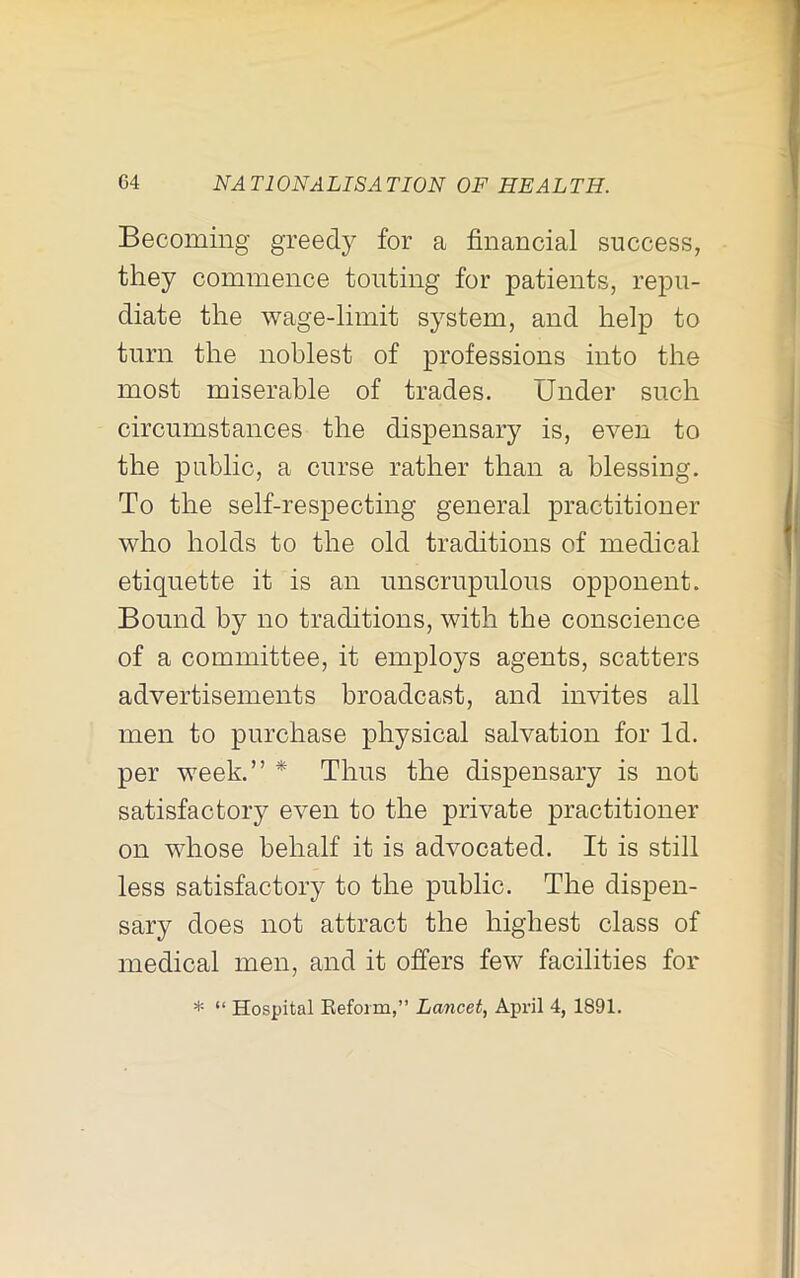Becoming greedy for a financial success, they commence touting for patients, repu- diate the wage-limit system, and help to turn the noblest of professions into the most miserable of trades. Under such circumstances the dispensary is, even to the public, a curse rather than a blessing. To the self-respecting general practitioner who holds to the old traditions of medical etiquette it is an unscrupulous opponent. Bound by no traditions, with the conscience of a committee, it employs agents, scatters advertisements broadcast, and invites all men to purchase physical salvation for Id. per week.” * Thus the dispensary is not satisfactory even to the private practitioner on whose behalf it is advocated. It is still less satisfactory to the public. The dispen- sary does not attract the highest class of medical men, and it offers few facilities for * “ Hospital Eefoim,” Lancet, April 4, 1891.
