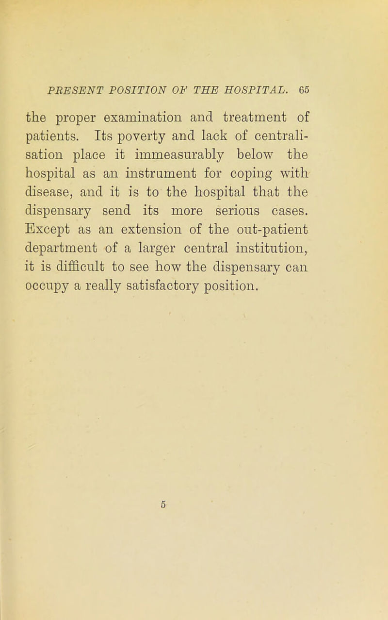 the proper examination and treatment of patients. Its poverty and lack of centrali- sation place it immeasurably below the hospital as an instrument for coping with disease, and it is to the hospital that the dispensary send its more serious cases. Except as an extension of the out-patient department of a larger central institution, it is difficult to see how the dispensary can occupy a really satisfactory position. 5