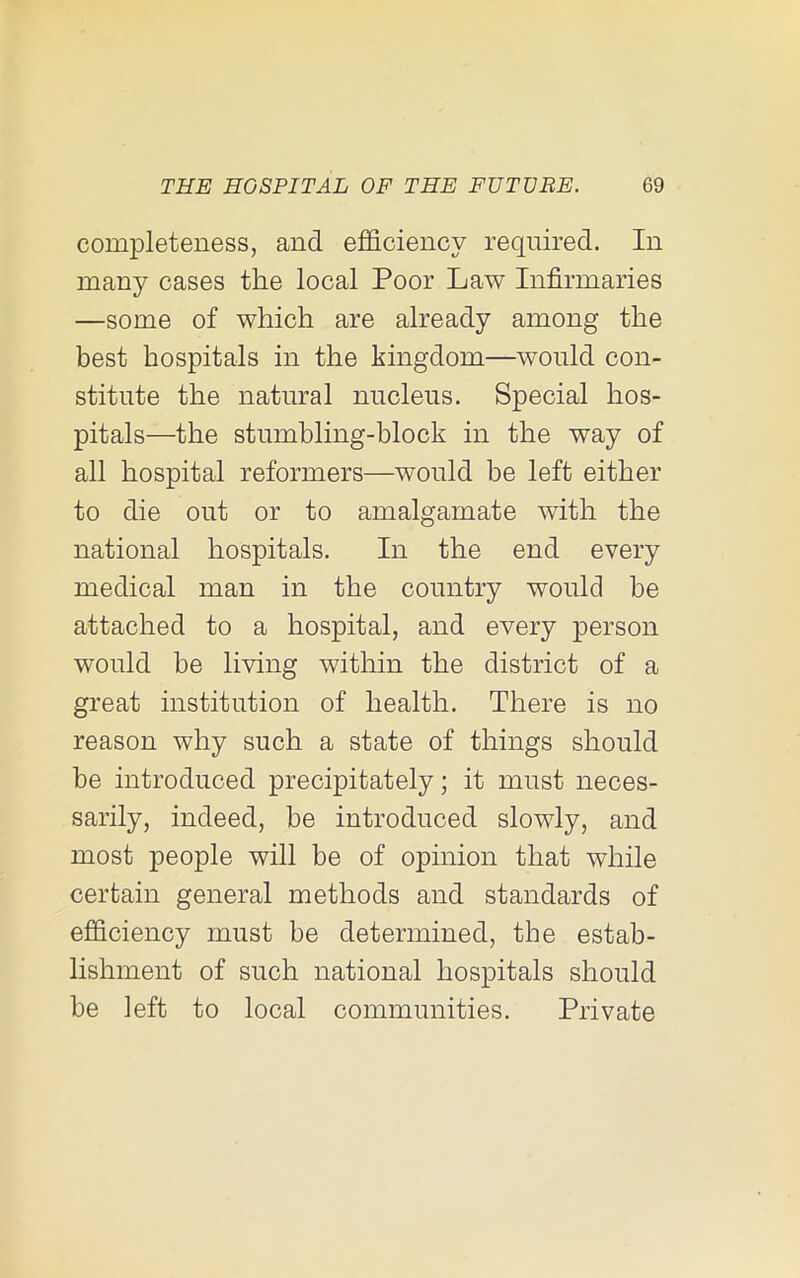 completeness, and efficiency required. In many cases the local Poor Law Infirmaries —some of which are already among the best hospitals in the kingdom—would con- stitute the natural nucleus. Special hos- pitals—the stumbling-block in the way of all hospital reformers—would be left either to die out or to amalgamate with the national hospitals. In the end every medical man in the country would be attached to a hospital, and every person would be living within the district of a great institution of health. There is no reason why such a state of things should be introduced precipitately; it must neces- sarily, indeed, be introduced slowly, and most people will be of opinion that while certain general methods and standards of efficiency must be determined, the estab- lishment of such national hospitals should be left to local communities. Private