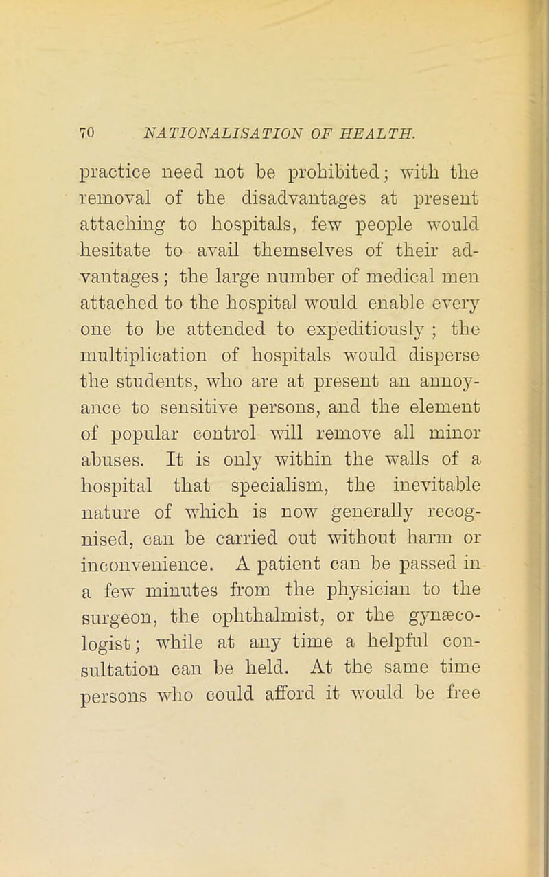 practice need not be prohibited; with the removal of the disadvantages at present attaching to hospitals, few people would hesitate to avail themselves of their ad- vantages ; the large number of medical men attached to the hospital would enable every one to be Eittended to expeditiously ; the multiplication of hospitals would disperse the students, who are at present an annoy- ance to sensitive persons, and the element of popular control will remove all minor abuses. It is only within the walls of a hospital that specialism, the inevitable nature of which is now generally recog- nised, can be carried out without harm or inconvenience. A patient can be passed in a few minutes from the physician to the surgeon, the ophthalmist, or the gyiiEeco- logist; while at any time a helpful con- sultation can be held. At the same time persons who could afford it would be free