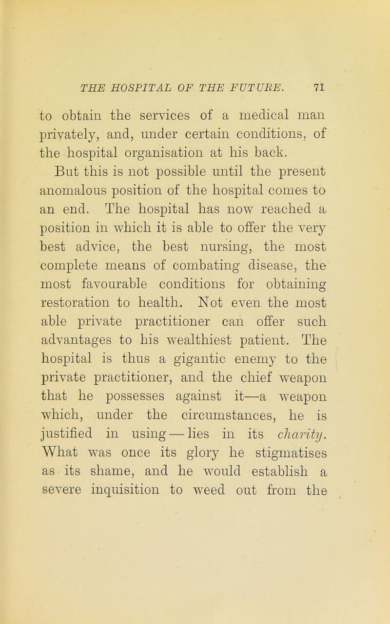 to obtain the services of a medical man privately, and, under certain conditions, of the hospital organisation at his back. But this is not possible until the present anomalous position of the hospital comes to an end. The hospital has now reached a. position in which it is able to offer the very best advice, the best nursing, the most complete means of combating disease, the most favourable conditions for obtaining restoration to health. Not even the most able private practitioner can offer such advantages to his wealthiest patient. The hospital is thus a gigantic enemy to the private practitioner, and the chief weapon that he possesses against it—a weapon which, under the circumstances, he is justified in using — lies in its charity. What was once its glory he stigmatises as its shame, and he would establish a severe inquisition to weed out from the