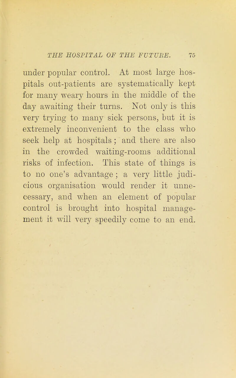 under poiDular control. At most large hos- pitals out-patients are systematically kept for many weary hours in the middle of the day awaiting their turns. Not only is this very trying to many sick persons, but it is extremely inconvenient to the class who seek help at hospitals; and there are also in the crowded waiting-rooms additional risks of infection. This state of things is to no one’s advantage; a very little judi- cious organisation would render it unne- cessary, and when an element of popular control is brought into hospital manage- ment it will very speedily come to an end.