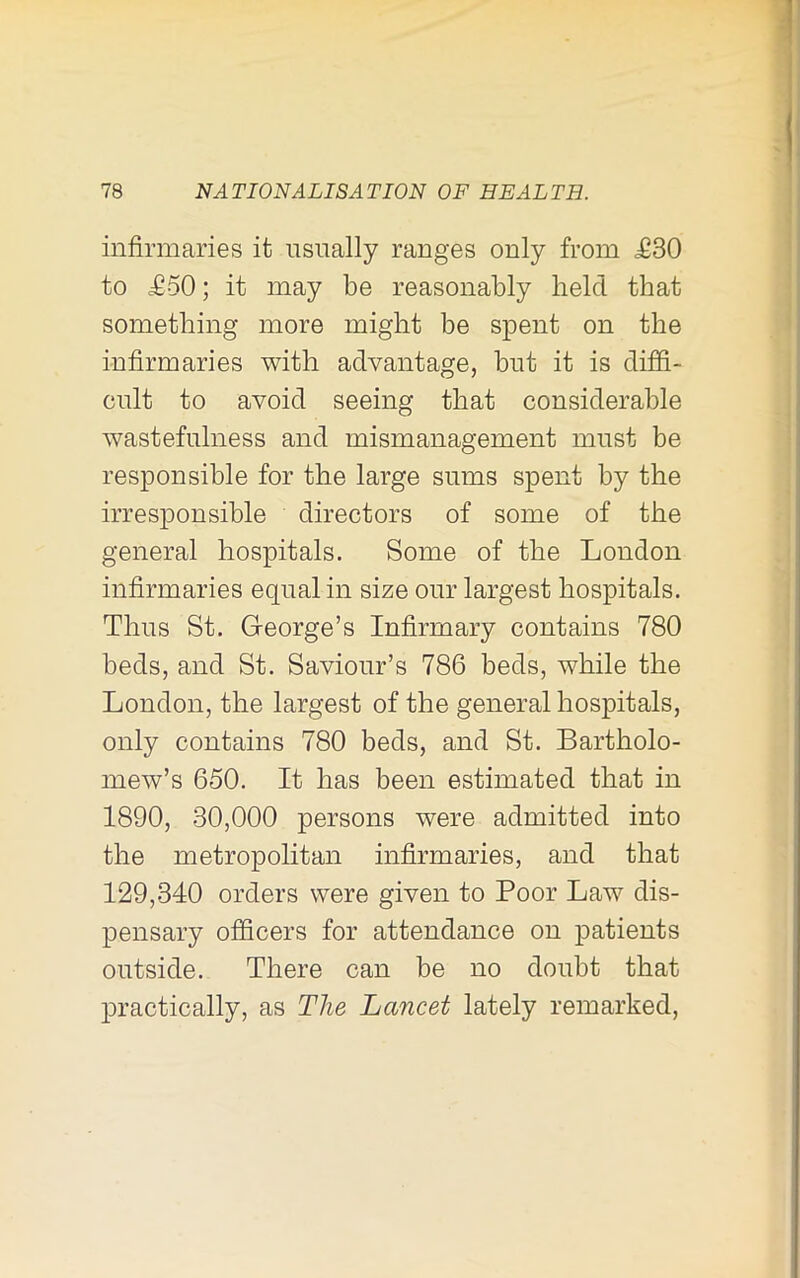 I 78 NATIONALISATION OF HEALTH. infirmaries it usually ranges only from <£30 to £50; it may be reasonably held that something more might be spent on the infirmaries with advantage, but it is diffi- cult to avoid seeing that considerable wastefulness and mismanagement must be responsible for the large sums spent by the irresponsible directors of some of the general hospitals. Some of the London infirmaries equal in size our largest hospitals. Thus St. George’s Infirmary contains 780 beds, and St. Saviour’s 786 beds, while the London, the largest of the general hospitals, only contains 780 beds, and St. Bartholo- mew’s 650. It has been estimated that in 1890, 30,000 persons were admitted into the metropolitan infirmaries, and that 129,340 orders were given to Poor Law dis- pensary ofiScers for attendance on patients outside. There can be no doubt that practically, as The Lancet lately remarked.