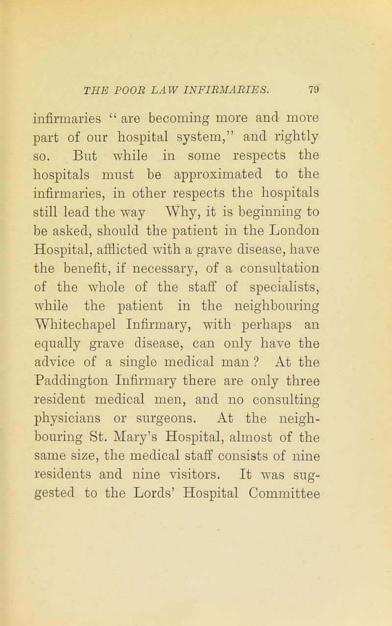 infirmaries “ are becoming more and more part of our hospital system,” and rightly so. But while in some respects the hospitals must be approximated to the infirmaries, in other respects the hospitals still lead the way Why, it is beginning to be asked, should the patient in the London Hospital, afflicted with a grave disease, have the benefit, if necessary, of a consultation of the whole of the staff of specialists, while the patient in the neighbouring Whitechapel Infirmary, with perhaps an equally grave disease, can only have the advice of a single medical man ? At the Paddington Infirmary there are only three resident medical men, and no consulting physicians or surgeons. At the neigh- bouring St. Mary’s Hospital, almost of the same size, the medical staff consists of nine residents and nine visitors. It was sug- gested to the Lords’ Hospital Committee