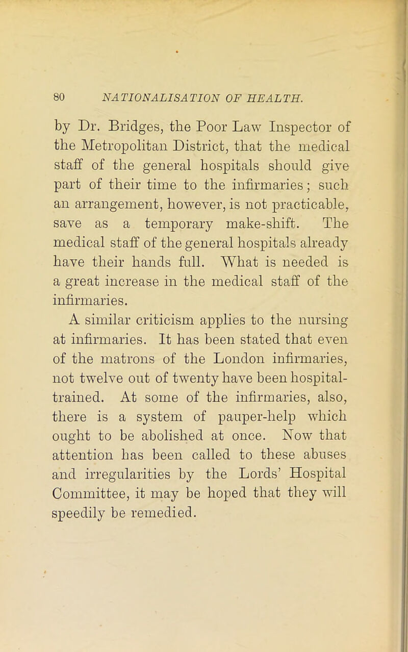 by Dr. Bridges, the Poor Law Inspector of the Metropolitan District, that the medical staff of the general hospitals should give part of their time to the infirmaries; such an arrangement, however, is not practicable, save as a temporary make-shift. The medical staff of the general hospitals already have their hands full. What is needed is a great increase in the medical staff of the infirmaries. A similar criticism applies to the nursing at infirmaries. It has been stated that even of the matrons of the London infirmaries, not twelve out of twenty have been hospital- trained. At some of the infirmaries, also, there is a system of pauper-hel^D which ought to be abolished at once. Now that attention has been called to these abuses and irregularities by the Lords’ Hospital Committee, it may be hoped that they will speedily be remedied.