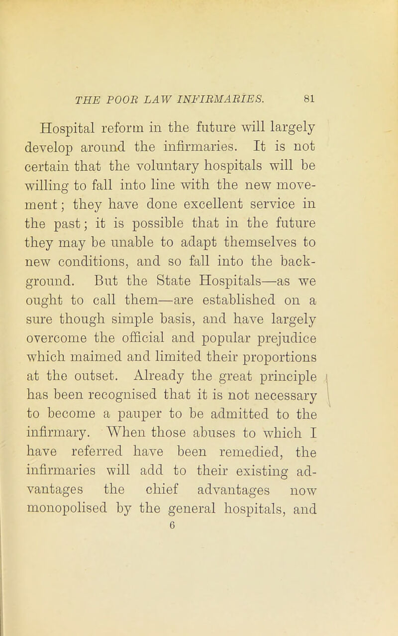 Hospital reform in the future will largely develop around the infirmaries. It is not certain that the voluntary hospitals will be willing to fall into line with the new move- ment ; they have done excellent service in the past; it is possible that in the future they may be unable to adapt themselves to new conditions, and so fall into the back- ground. But the State Hospitals—as we ought to call them—are established on a sure though simple basis, and have largely overcome the official and popular prejudice which maimed and limited their proportions at the outset. Already the great principle has been recognised that it is not necessary to become a pauper to be admitted to the infirmary. When those abuses to which I have referred have been remedied, the infirmaries will add to their existing ad- vantages the chief advantages now monopolised by the general hospitals, and 6