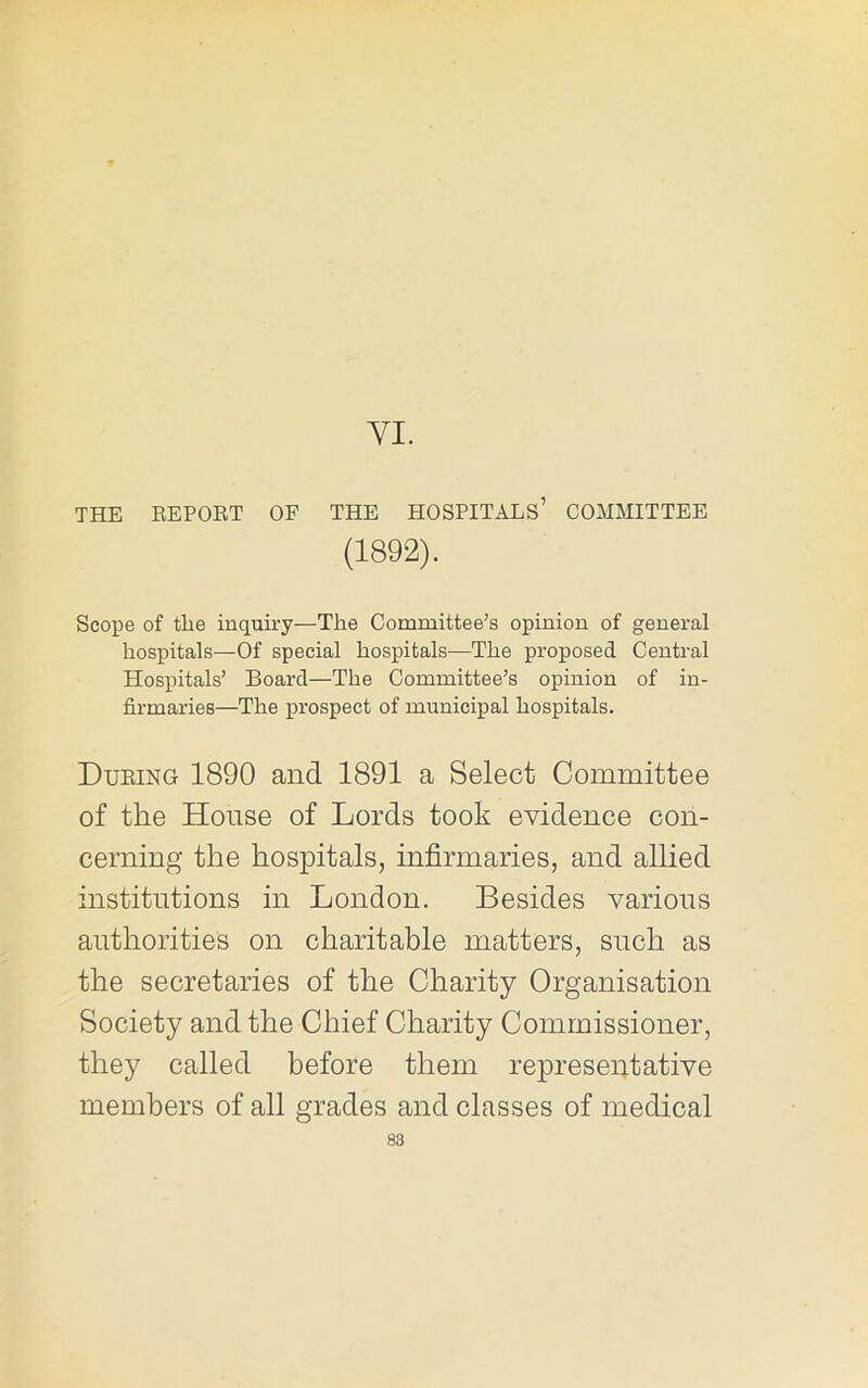 YI. THE REPOET OF THE HOSPITALS’ COMMITTEE (1892). Scope of the inquiry—The Committee’s opinion of general hospitals—Of special hospitals—The proposed Central Hospitals’ Board—The Committee’s opinion of in- firmaries—The prospect of municipal hospitals. During 1890 and 1891 a Select Committee of the House of Lords took evidence con- cerning the hospitals, infirmaries, and allied institutions in London. Besides various authorities on charitable matters, such as the secretaries of the Charity Organisation Society and the Chief Charity Commissioner, they called before them representative members of all grades and classes of medical